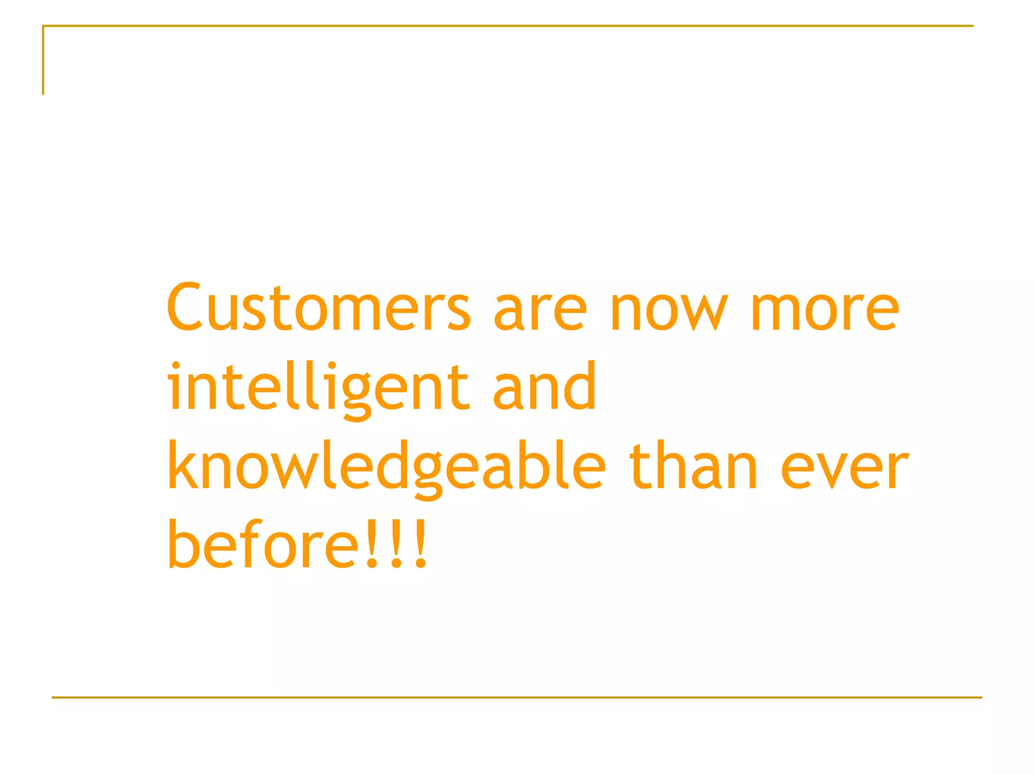 Customers are now more intelligent and knowledgeable than ever before!!! 