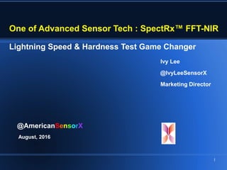 Ivy Lee
@IvyLeeSensorX
Marketing Director
@AmericanSensorX
August, 2016
One of Advanced Sensor Tech : SpectRx™ FFT-NIR
Lightning Speed & Hardness Test Game Changer
1
 