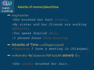 ✏️ มักอยู่ ท้ายประโยค
-She brushed her hair slowly.
-My sister and her friends are working
upstairs.
✏️ Adverbs of Time บางครั้งก็อยู่หน้าประโยคได้
-Tomorrow I have a meeting in Chiangmai.
-You speak English well.
-I phoned Sunee this morning.
Adverbs of manner/place/time
✏️ พวกที่ลงท้ายด้วย -ly ไปโผล่ตรงกลางก็ได้ถ้าไม่เน้นที่ตัว adverb นั้น ๆ
-She slowly brushed her hair.
 