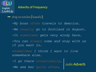 ✏️ มักอยู่ กลางประโยค (ไม่เสมอไป)
Adverbs of Frequency
-My boss often travels to America.
-We usually go to Scotland in August.
-I go there occasionally.
-It sometimes gets very windy here.
-Sometimes I think I want to live
somewhere else.
-You can always come and stay with us
if you want to.
-We see her quite often.
เน้นที่ตัว Adverb
 