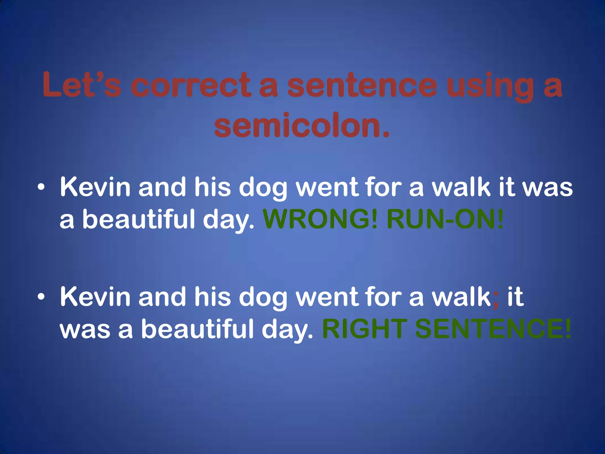 Let’s correct a sentence using a
           semicolon.
• Kevin and his dog went for a walk it was
  a beautiful day. WRONG! RUN-ON!

• Kevin and his dog went for a walk; it
  was a beautiful day. RIGHT SENTENCE!
 