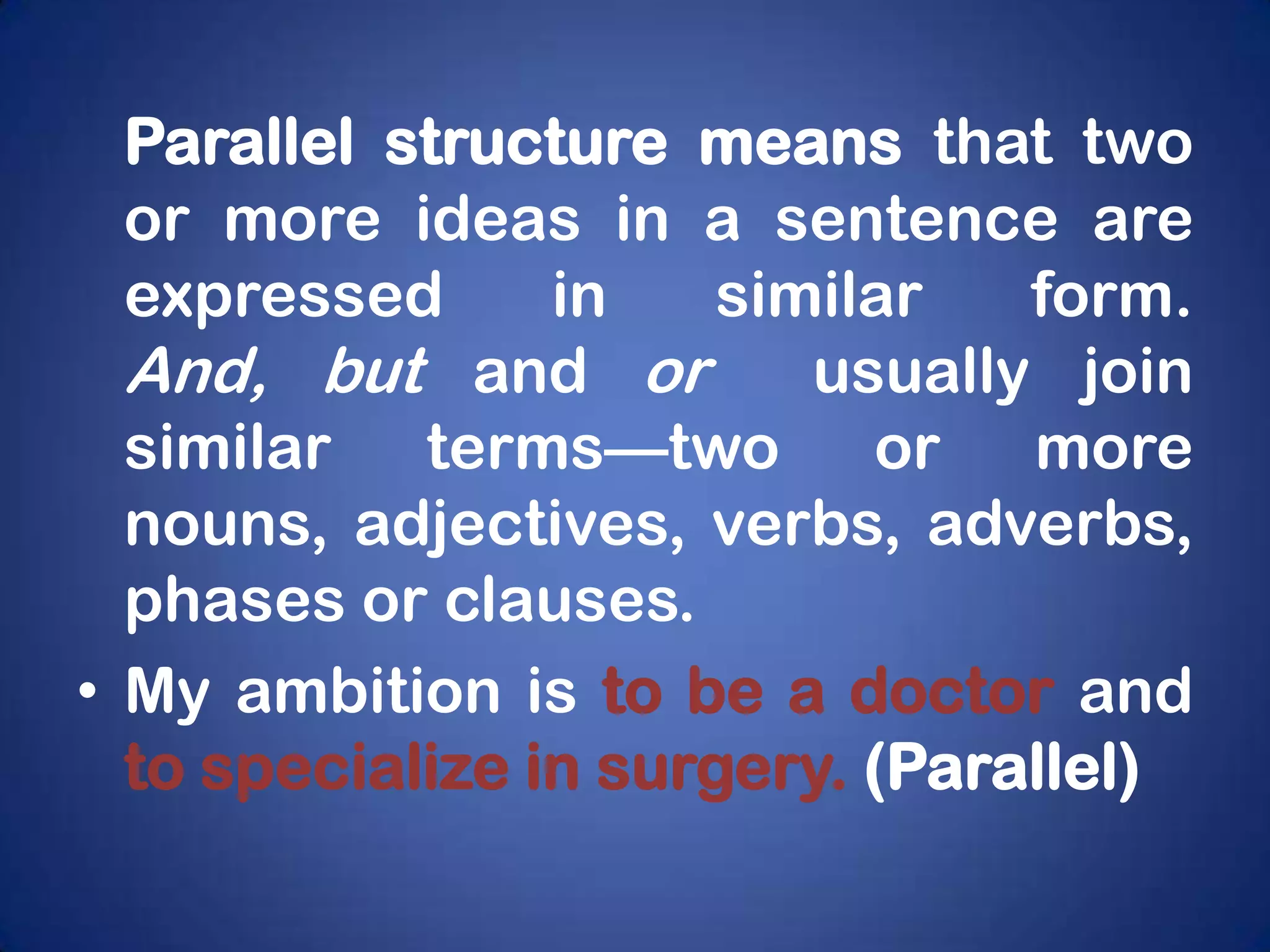 Parallel structure means that two
  or more ideas in a sentence are
  expressed      in    similar   form.
  And, but and or         usually join
  similar terms—two or more
  nouns, adjectives, verbs, adverbs,
  phases or clauses.
• My ambition is to be a doctor and
  to specialize in surgery. (Parallel)
 