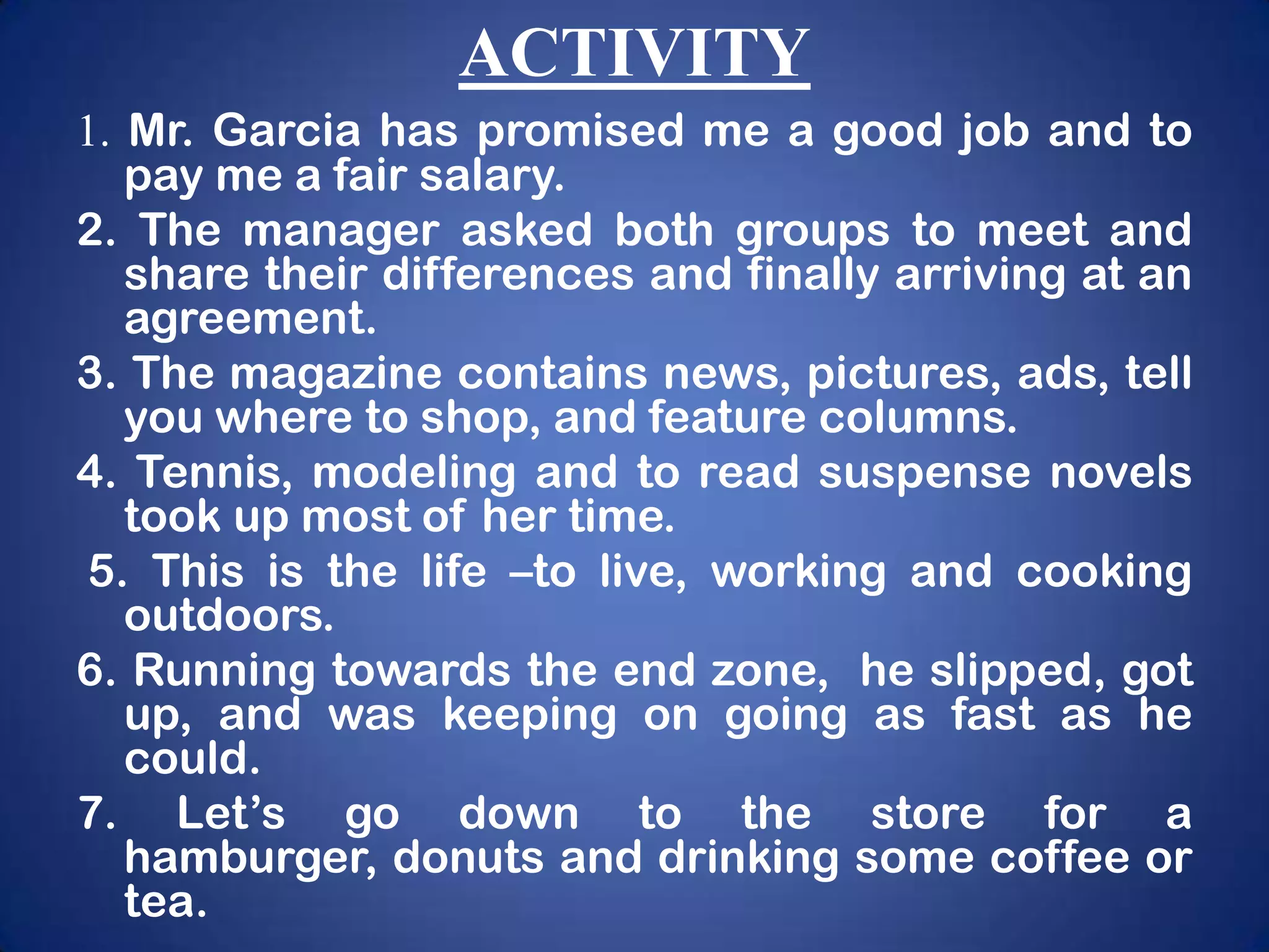 ACTIVITY
1. Mr. Garcia has promised me a good job and to
   pay me a fair salary.
2. The manager asked both groups to meet and
   share their differences and finally arriving at an
   agreement.
3. The magazine contains news, pictures, ads, tell
   you where to shop, and feature columns.
4. Tennis, modeling and to read suspense novels
   took up most of her time.
5. This is the life –to live, working and cooking
   outdoors.
6. Running towards the end zone, he slipped, got
   up, and was keeping on going as fast as he
   could.
7. Let’s go down to the store for a
   hamburger, donuts and drinking some coffee or
   tea.
 