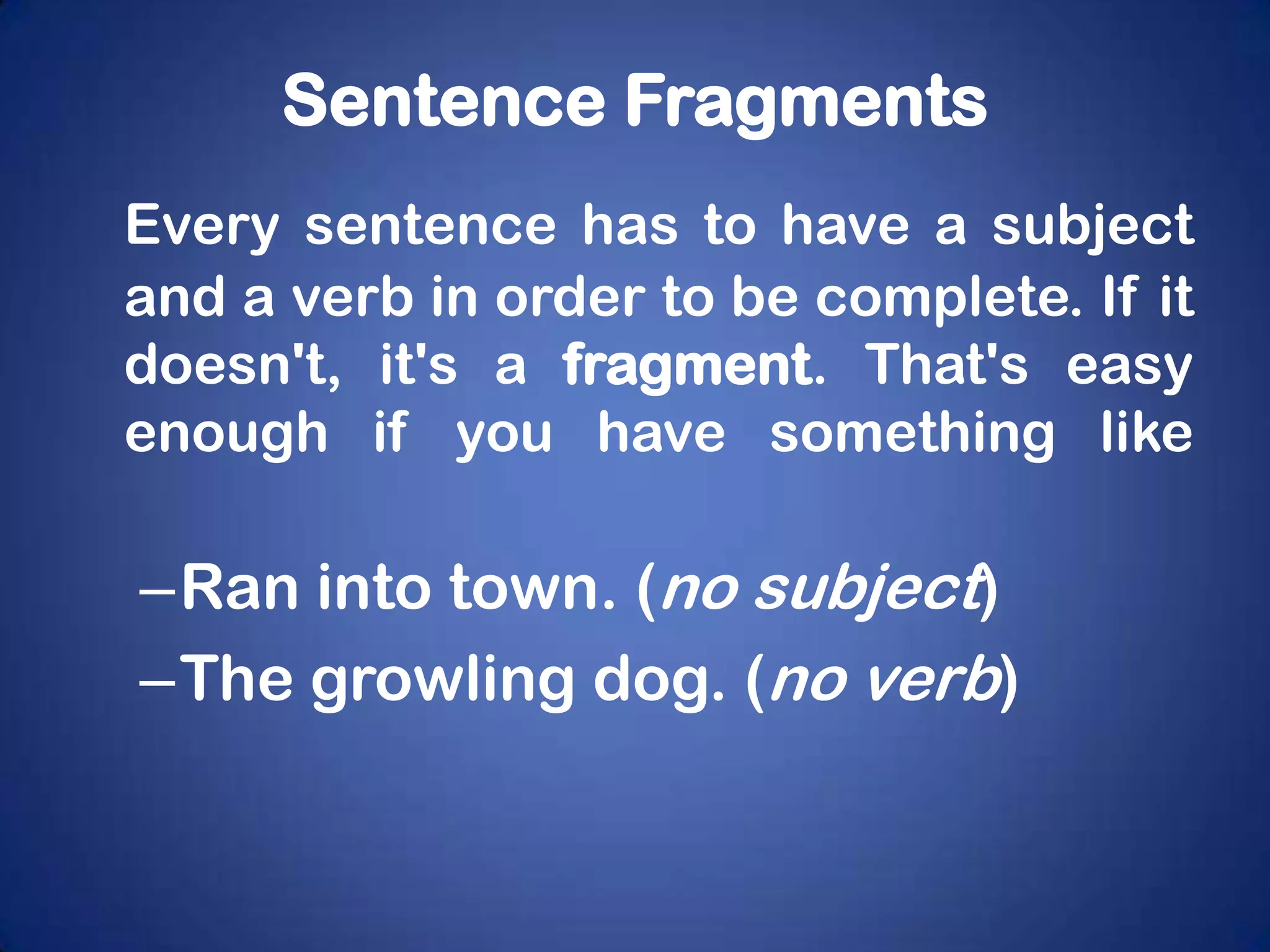 Sentence Fragments
Every sentence has to have a subject
and a verb in order to be complete. If it
doesn't, it's a fragment. That's easy
enough if you have something like

–Ran into town. (no subject)
–The growling dog. (no verb)
 