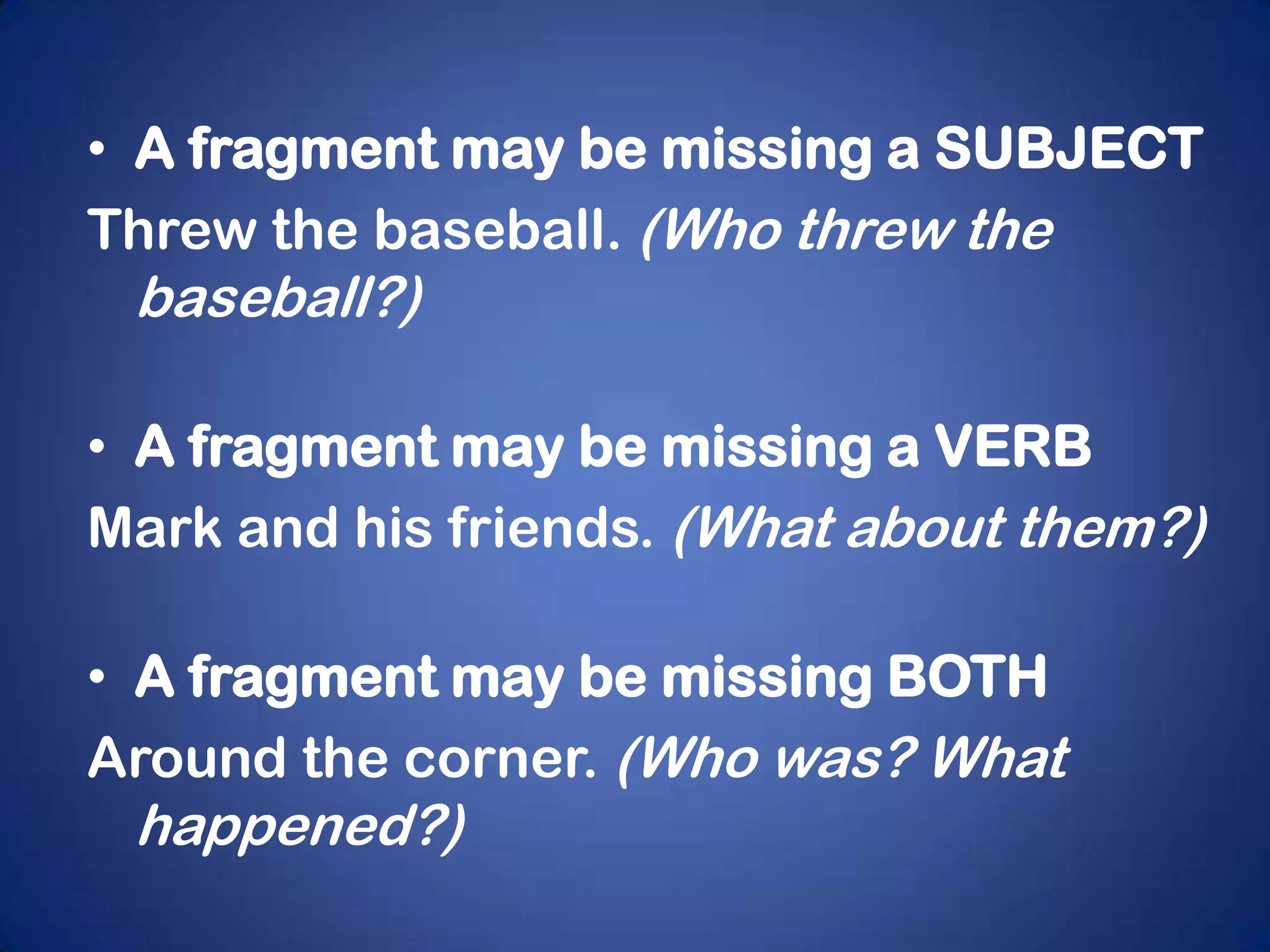 • A fragment may be missing a SUBJECT
Threw the baseball. (Who threw the
 baseball?)

• A fragment may be missing a VERB
Mark and his friends. (What about them?)

• A fragment may be missing BOTH
Around the corner. (Who was? What
 happened?)
 