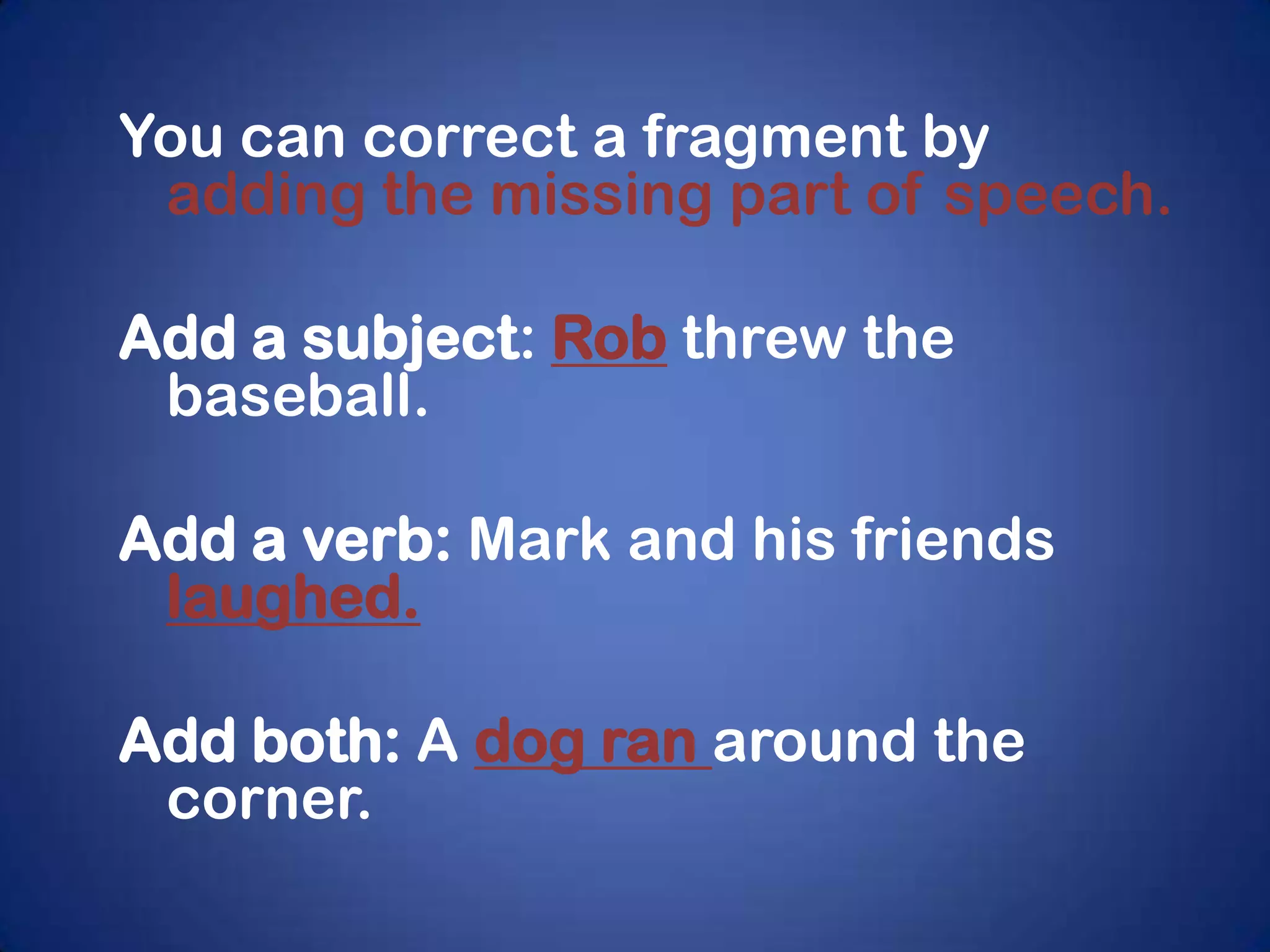 You can correct a fragment by
 adding the missing part of speech.

Add a subject: Rob threw the
 baseball.

Add a verb: Mark and his friends
 laughed.

Add both: A dog ran around the
 corner.
 