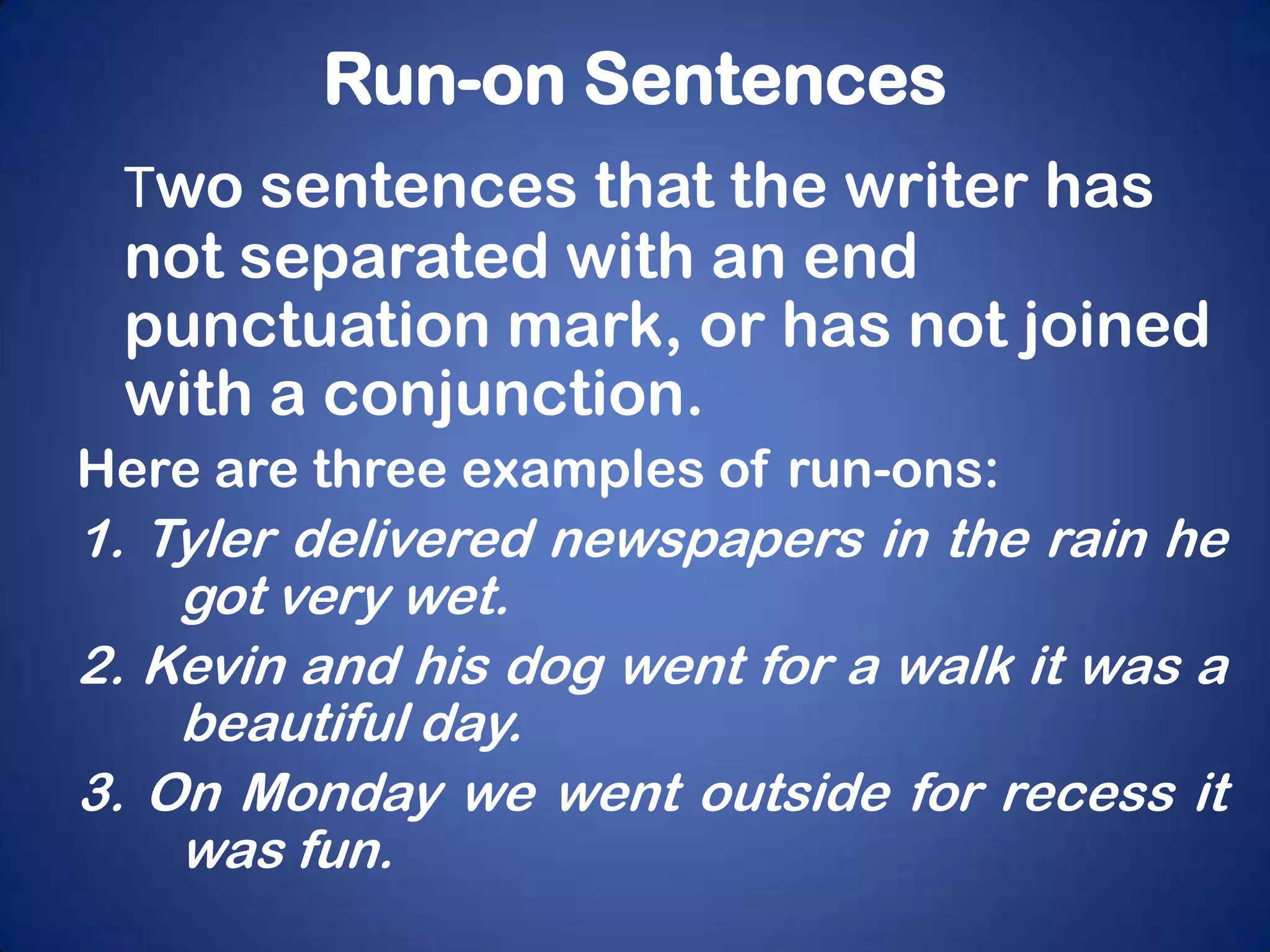 Run-on Sentences
 Two sentences that the writer has
 not separated with an end
 punctuation mark, or has not joined
 with a conjunction.
Here are three examples of run-ons:
1. Tyler delivered newspapers in the rain he
    got very wet.
2. Kevin and his dog went for a walk it was a
    beautiful day.
3. On Monday we went outside for recess it
    was fun.
 