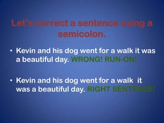 Let’s correct a sentence using a
           semicolon.
• Kevin and his dog went for a walk it was
  a beautiful day. WRONG! RUN-ON!

• Kevin and his dog went for a walk; it
  was a beautiful day. RIGHT SENTENCE!
 