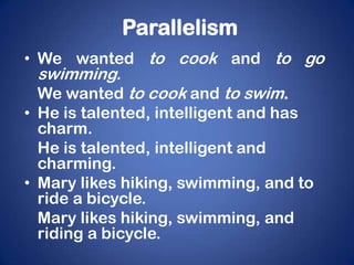 Parallelism
• We wanted to cook and to go
 swimming.
  We wanted to cook and to swim.
• He is talented, intelligent and has
  charm.
  He is talented, intelligent and
  charming.
• Mary likes hiking, swimming, and to
  ride a bicycle.
  Mary likes hiking, swimming, and
  riding a bicycle.
 