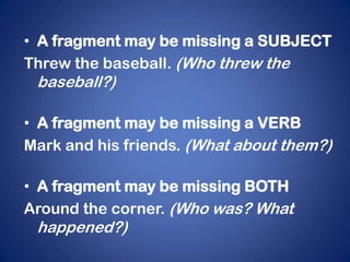 • A fragment may be missing a SUBJECT
Threw the baseball. (Who threw the
 baseball?)

• A fragment may be missing a VERB
Mark and his friends. (What about them?)

• A fragment may be missing BOTH
Around the corner. (Who was? What
 happened?)
 