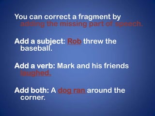 You can correct a fragment by
 adding the missing part of speech.

Add a subject: Rob threw the
 baseball.

Add a verb: Mark and his friends
 laughed.

Add both: A dog ran around the
 corner.
 