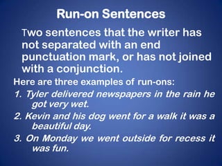 Run-on Sentences
 Two sentences that the writer has
 not separated with an end
 punctuation mark, or has not joined
 with a conjunction.
Here are three examples of run-ons:
1. Tyler delivered newspapers in the rain he
    got very wet.
2. Kevin and his dog went for a walk it was a
    beautiful day.
3. On Monday we went outside for recess it
    was fun.
 