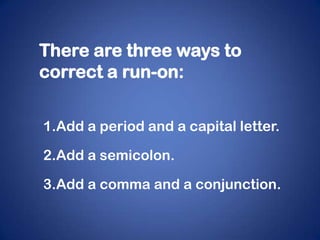 There are three ways to
correct a run-on:


1.Add a period and a capital letter.

2.Add a semicolon.

3.Add a comma and a conjunction.
 