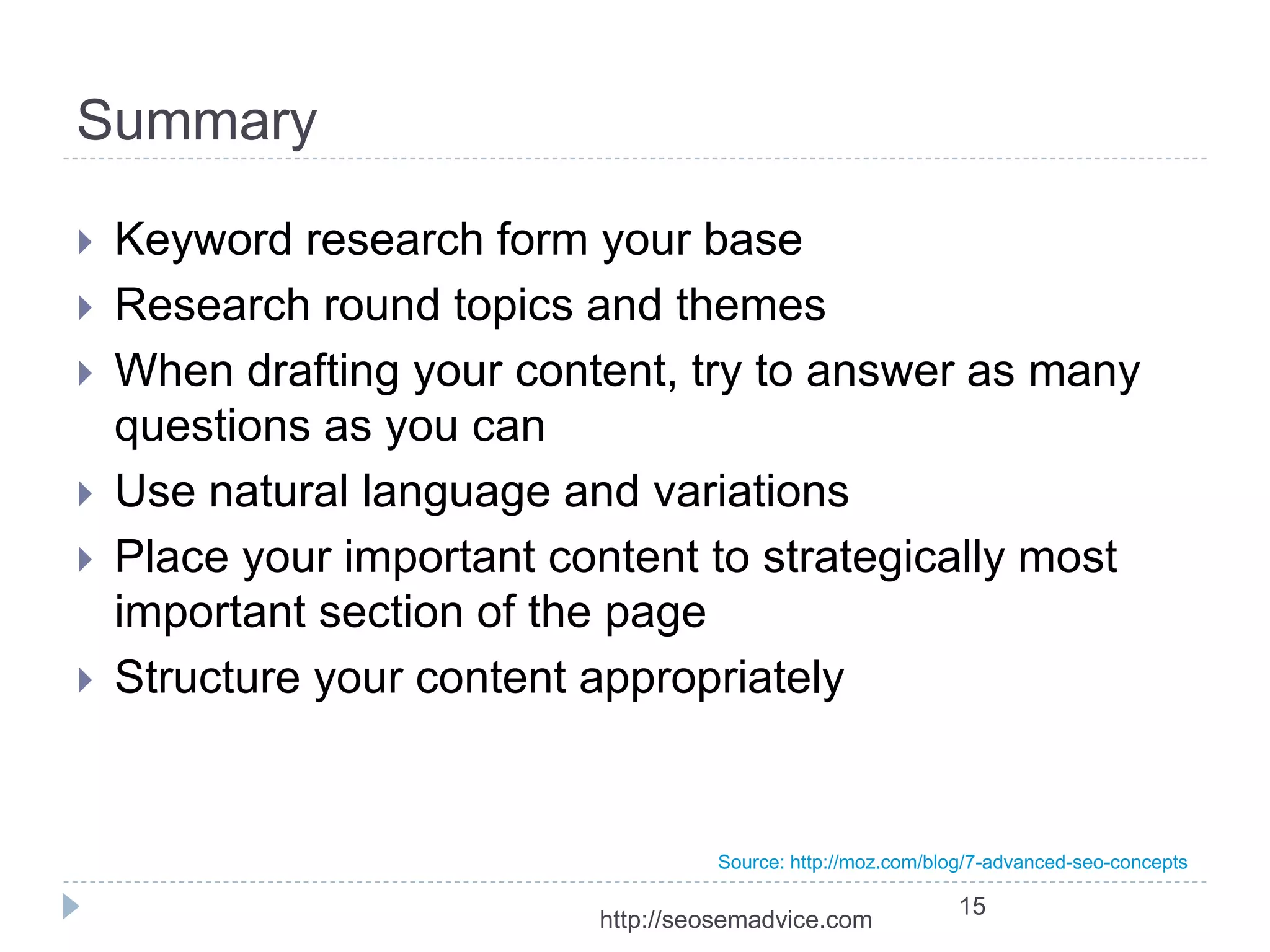 Summary 
 Keyword research form your base 
 Research round topics and themes 
 When drafting your content, try to answer as many 
questions as you can 
 Use natural language and variations 
 Place your important content to strategically most 
important section of the page 
 Structure your content appropriately 
Source: http://moz.com/blog/7-advanced-seo-concepts 
15 
http://seosemadvice.com 
 
