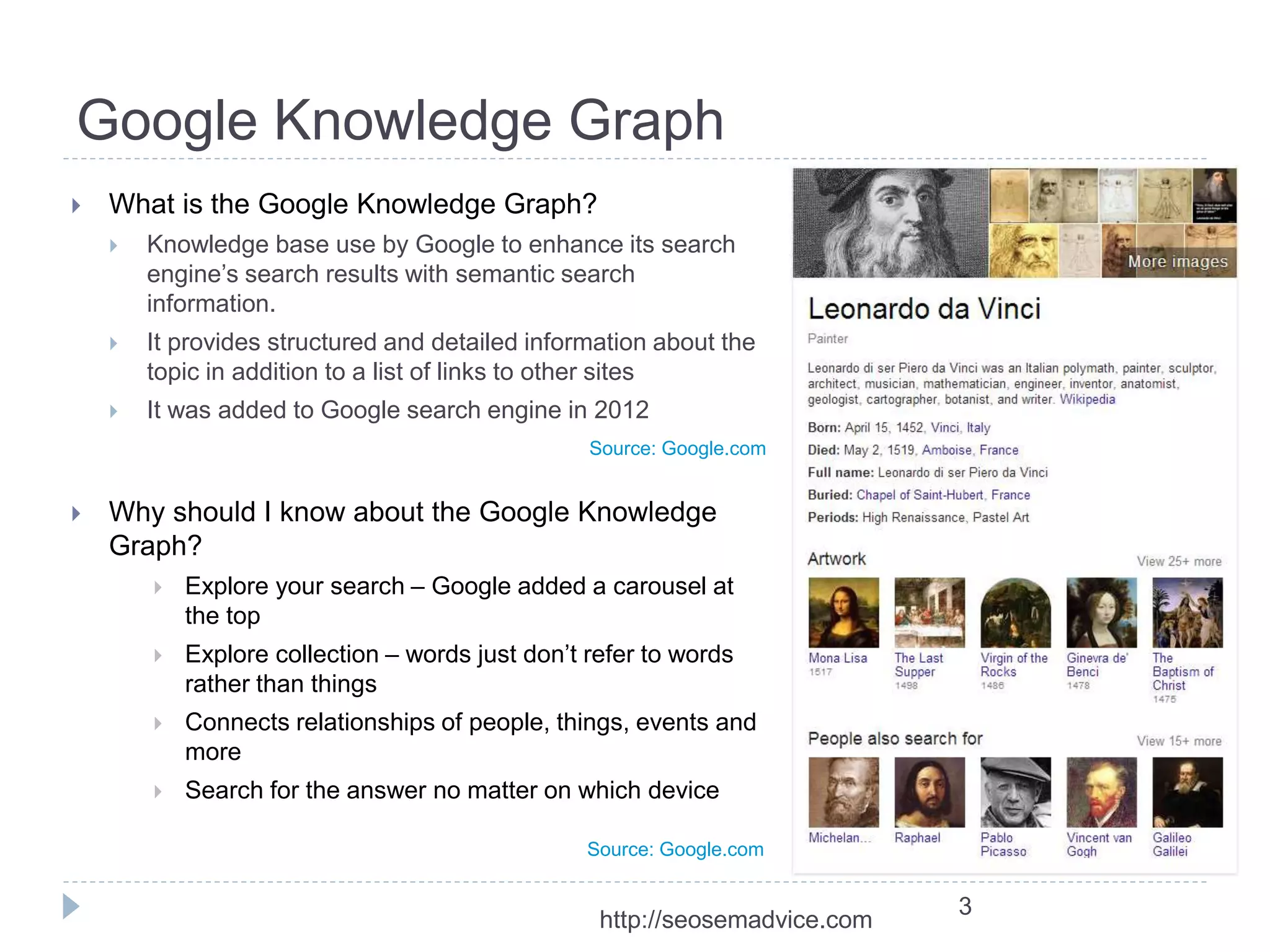 Google Knowledge Graph 
 What is the Google Knowledge Graph? 
 Knowledge base use by Google to enhance its search 
engine’s search results with semantic search 
information. 
 It provides structured and detailed information about the 
topic in addition to a list of links to other sites 
 It was added to Google search engine in 2012 
 Why should I know about the Google Knowledge 
Graph? 
 Explore your search – Google added a carousel at 
the top 
 Explore collection – words just don’t refer to words 
rather than things 
 Connects relationships of people, things, events and 
more 
 Search for the answer no matter on which device 
3 
Source: Google.com 
Source: Google.com 
http://seosemadvice.com 
 