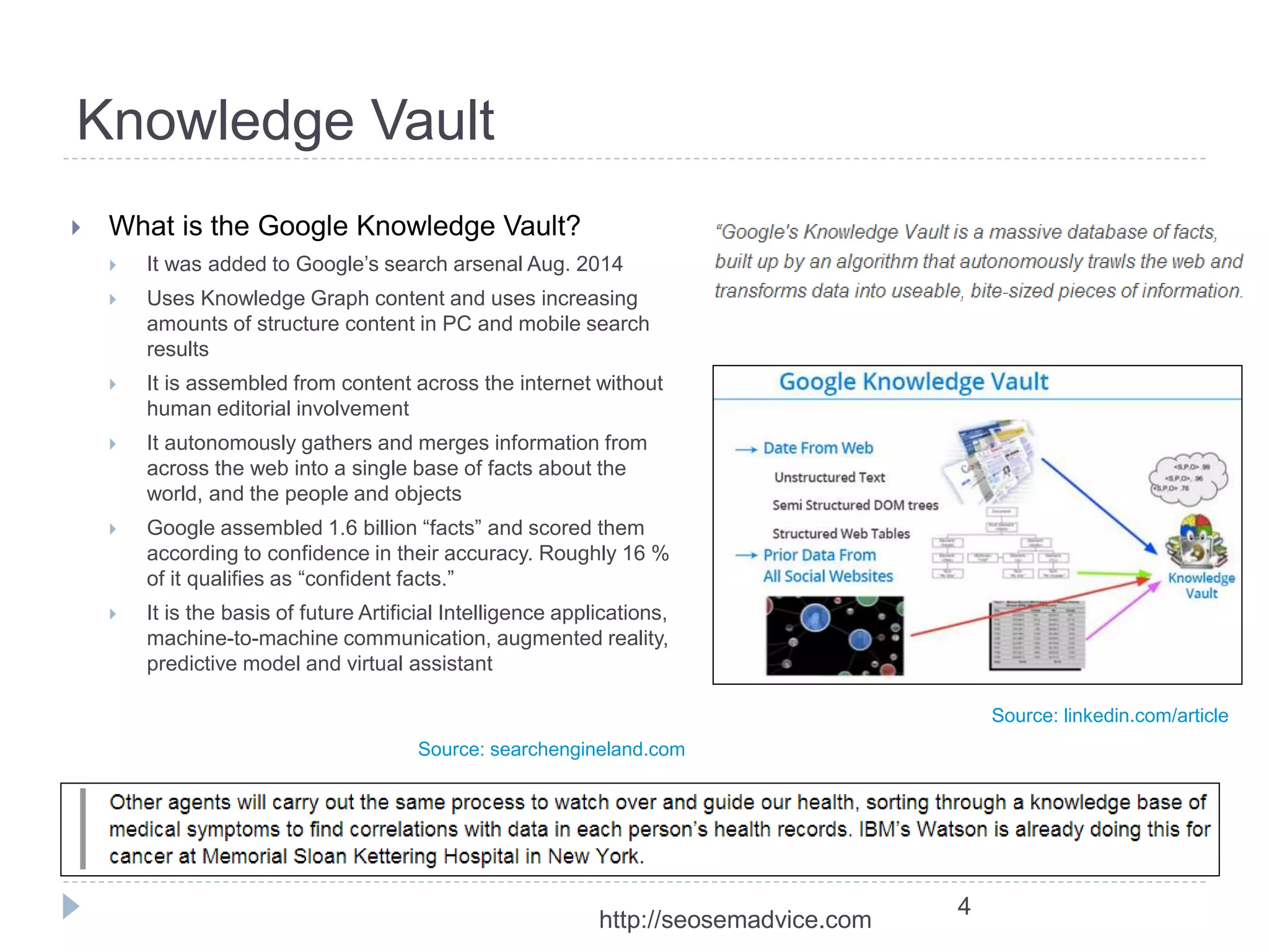 Knowledge Vault 
 What is the Google Knowledge Vault? 
 It was added to Google’s search arsenal Aug. 2014 
 Uses Knowledge Graph content and uses increasing 
amounts of structure content in PC and mobile search 
results 
 It is assembled from content across the internet without 
human editorial involvement 
 It autonomously gathers and merges information from 
across the web into a single base of facts about the 
world, and the people and objects 
 Google assembled 1.6 billion “facts” and scored them 
according to confidence in their accuracy. Roughly 16 % 
of it qualifies as “confident facts.” 
 It is the basis of future Artificial Intelligence applications, 
machine-to-machine communication, augmented reality, 
predictive model and virtual assistant 
4 
Source: searchengineland.com 
Source: linkedin.com/article 
http://seosemadvice.com 
 