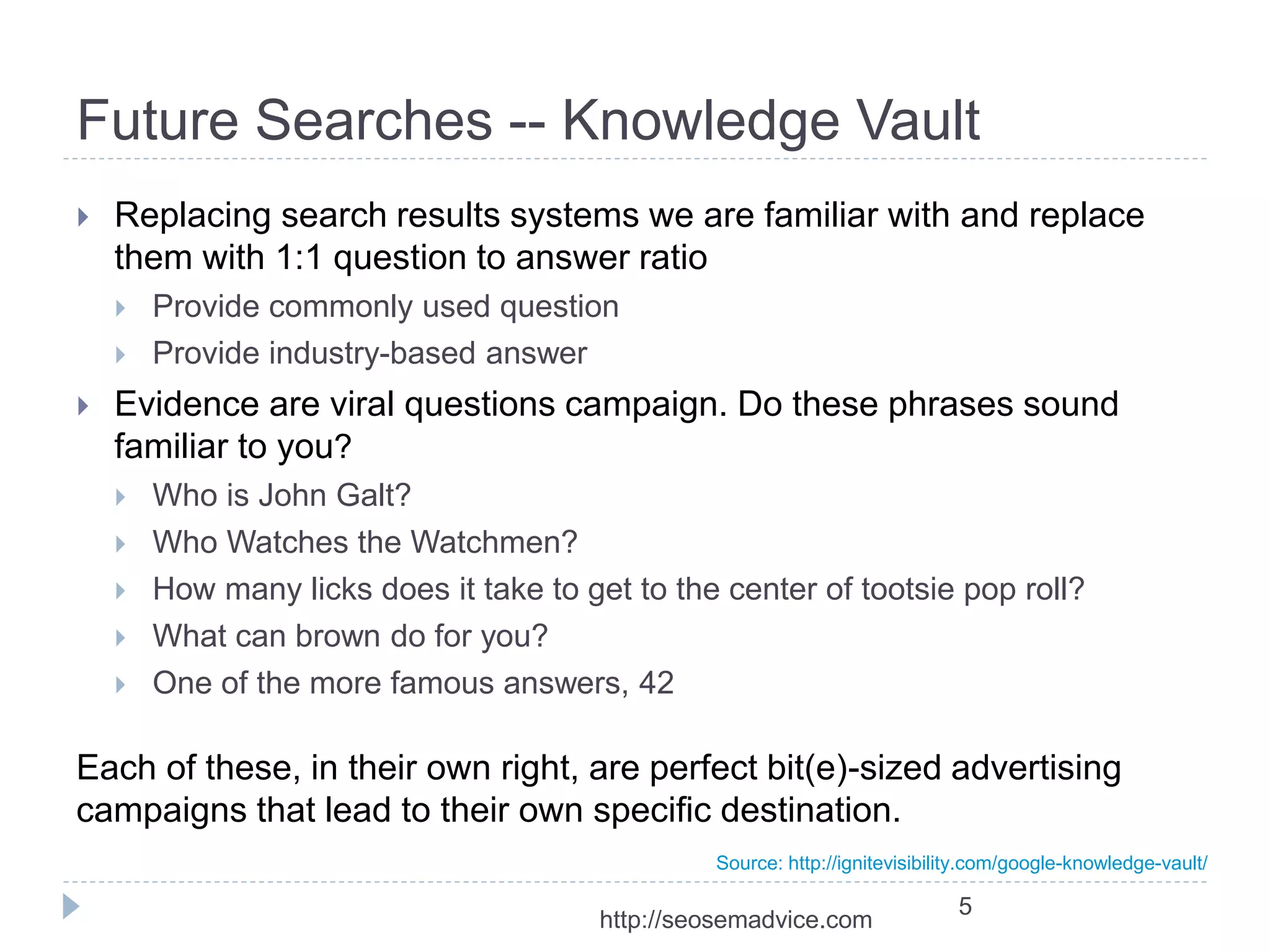 Future Searches -- Knowledge Vault 
 Replacing search results systems we are familiar with and replace 
them with 1:1 question to answer ratio 
 Provide commonly used question 
 Provide industry-based answer 
 Evidence are viral questions campaign. Do these phrases sound 
familiar to you? 
 Who is John Galt? 
 Who Watches the Watchmen? 
 How many licks does it take to get to the center of tootsie pop roll? 
 What can brown do for you? 
 One of the more famous answers, 42 
Each of these, in their own right, are perfect bit(e)-sized advertising 
campaigns that lead to their own specific destination. 
Source: http://ignitevisibility.com/google-knowledge-vault/ 
5 
http://seosemadvice.com 
 