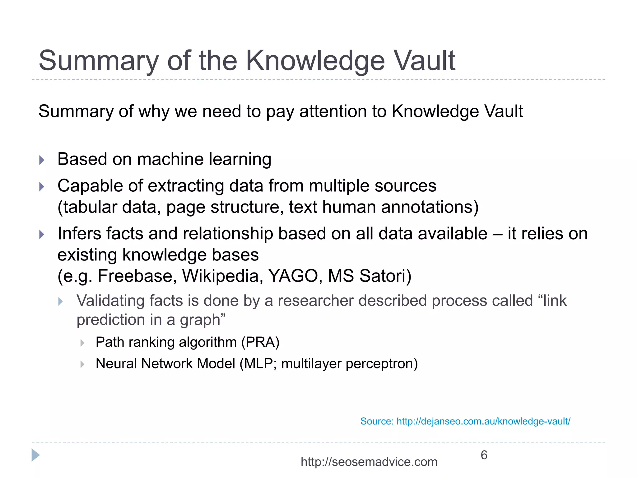Summary of the Knowledge Vault 
Summary of why we need to pay attention to Knowledge Vault 
 Based on machine learning 
 Capable of extracting data from multiple sources 
(tabular data, page structure, text human annotations) 
 Infers facts and relationship based on all data available – it relies on 
existing knowledge bases 
(e.g. Freebase, Wikipedia, YAGO, MS Satori) 
 Validating facts is done by a researcher described process called “link 
prediction in a graph” 
 Path ranking algorithm (PRA) 
 Neural Network Model (MLP; multilayer perceptron) 
Source: http://dejanseo.com.au/knowledge-vault/ 
6 
http://seosemadvice.com 
 