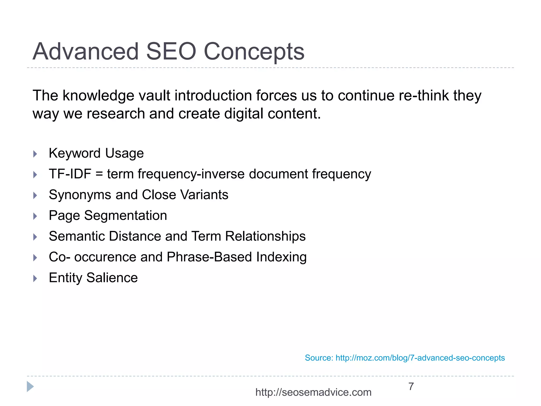 Advanced SEO Concepts 
The knowledge vault introduction forces us to continue re-think they 
way we research and create digital content. 
 Keyword Usage 
 TF-IDF = term frequency-inverse document frequency 
 Synonyms and Close Variants 
 Page Segmentation 
 Semantic Distance and Term Relationships 
 Co- occurence and Phrase-Based Indexing 
 Entity Salience 
Source: http://moz.com/blog/7-advanced-seo-concepts 
7 
http://seosemadvice.com 
 