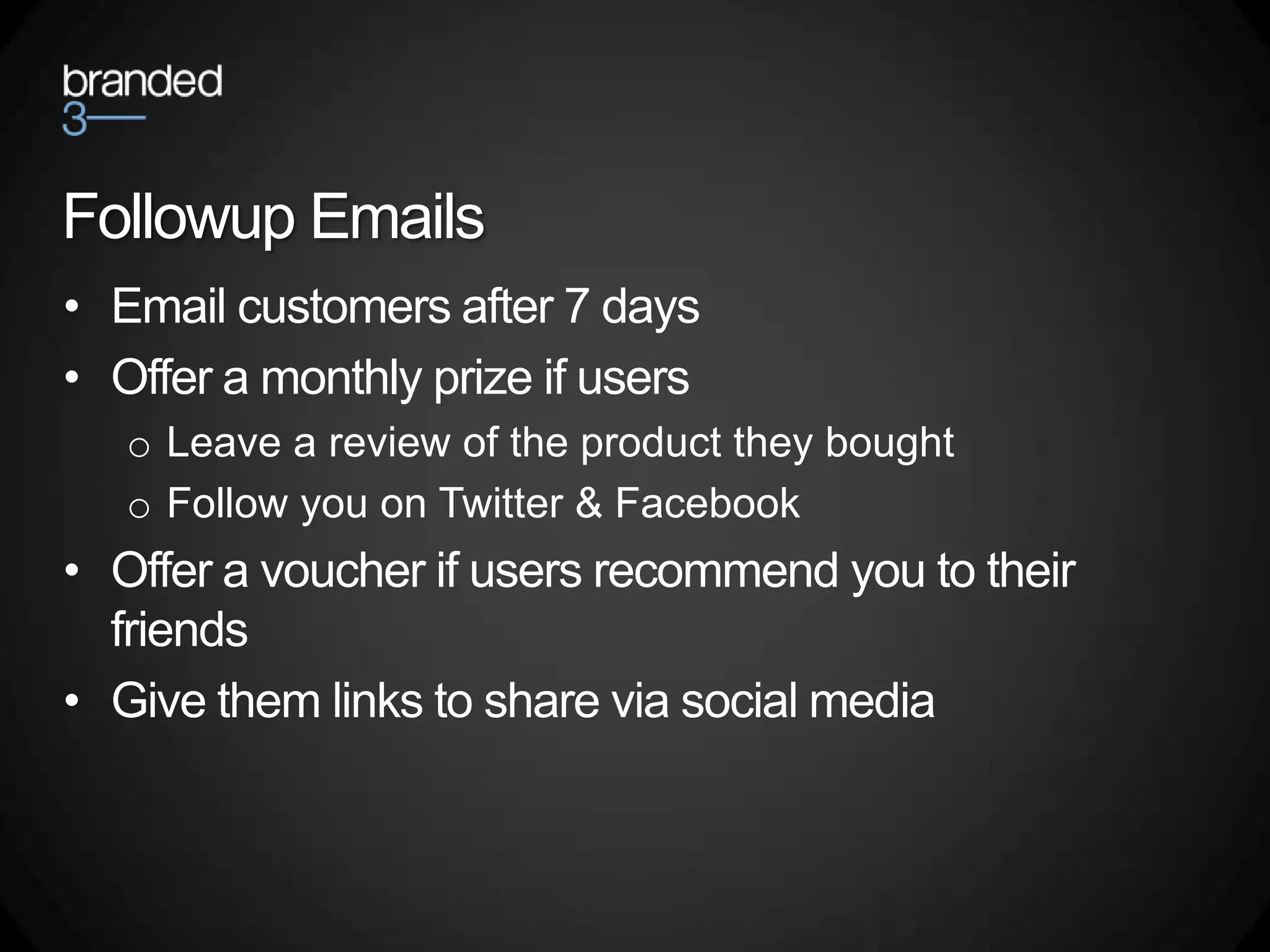 Followup Emails
• Email customers after 7 days
• Offer a monthly prize if users
   o Leave a review of the product they bought
   o Follow you on Twitter & Facebook
• Offer a voucher if users recommend you to their
  friends
• Give them links to share via social media
 