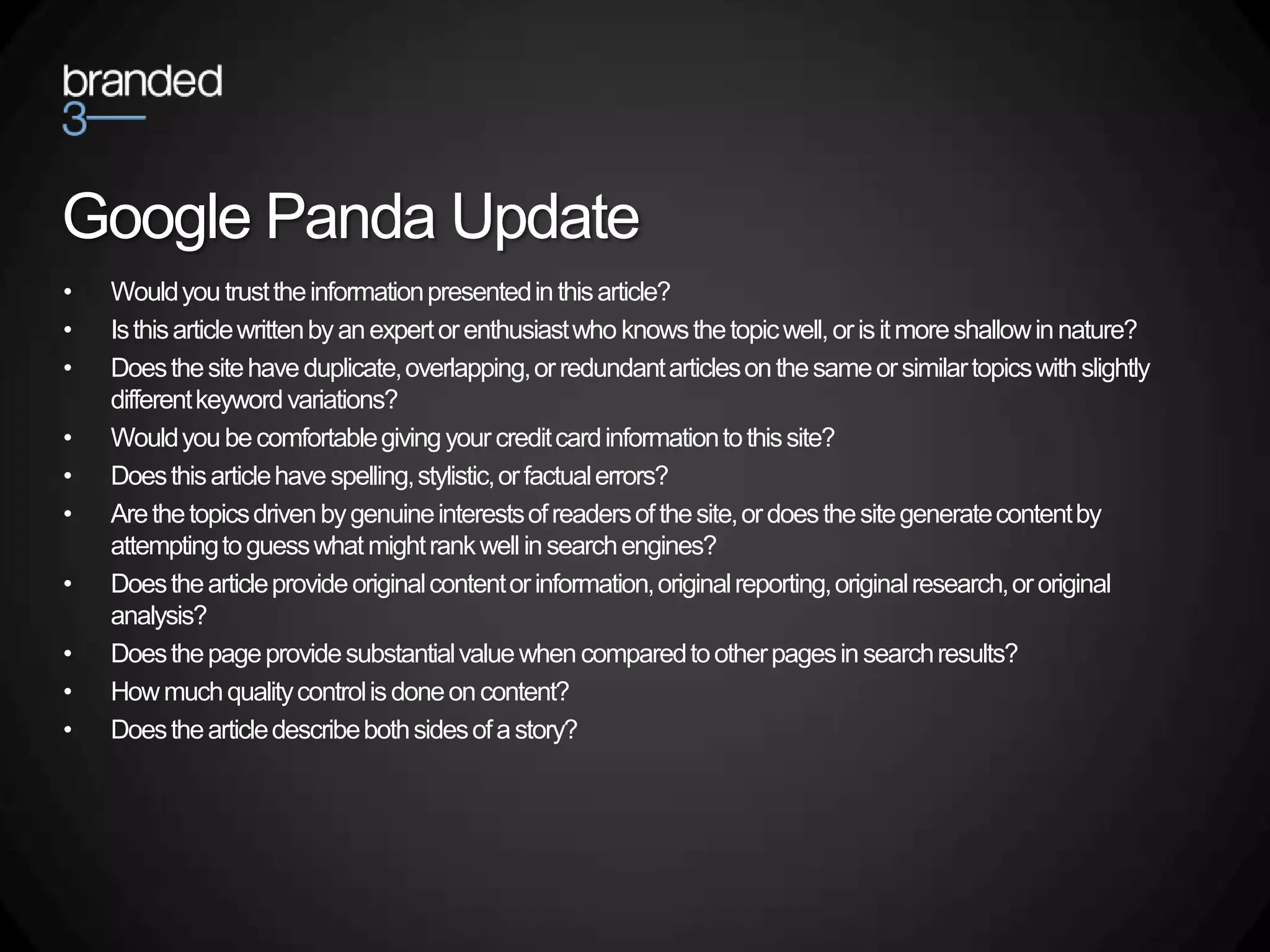 Google Panda Update
•   Would you trust the information presented in this article?
•   Is this article written by an expert or enthusiast who knows the topic well, or is it more shallow in nature?
•   Does the site have duplicate, overlapping, or redundant articles on the same or similar topics with slightly
    different keyword variations?
•   Would you be comfortable giving your credit card information to this site?
•   Does this article have spelling, stylistic, or factual errors?
•   Are the topics driven by genuine interests of readers of the site, or does the site generate content by
    attempting to guess what might rank well in search engines?
•   Does the article provide original content or information, original reporting, original research, or original
    analysis?
•   Does the page provide substantial value when compared to other pages in search results?
•   How much quality control is done on content?
•   Does the article describe both sides of a story?
 