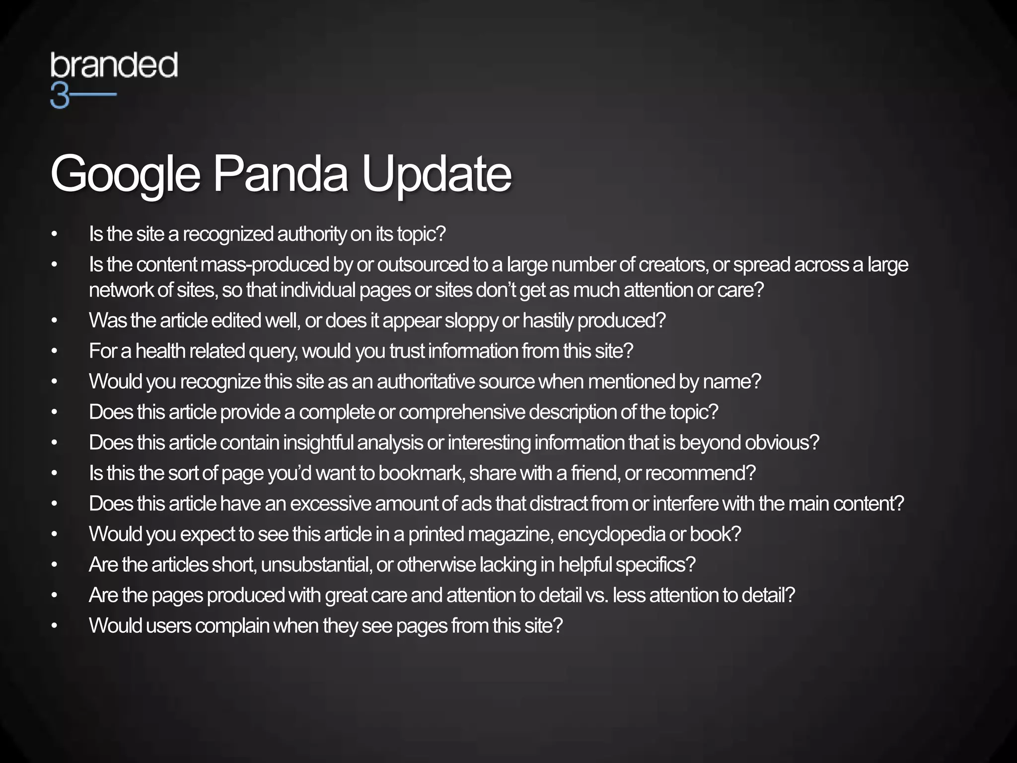 Google Panda Update
•   Is the site a recognized authority on its topic?
•   Is the content mass-produced by or outsourced to a large number of creators, or spread across a large
    network of sites, so that individual pages or sites don’t get as much attention or care?
•   Was the article edited well, or does it appear sloppy or hastily produced?
•   For a health related query, would you trust information from this site?
•   Would you recognize this site as an authoritative source when mentioned by name?
•   Does this article provide a complete or comprehensive description of the topic?
•   Does this article contain insightful analysis or interesting information that is beyond obvious?
•   Is this the sort of page you’d want to bookmark, share with a friend, or recommend?
•   Does this article have an excessive amount of ads that distract from or interfere with the main content?
•   Would you expect to see this article in a printed magazine, encyclopedia or book?
•   Are the articles short, unsubstantial, or otherwise lacking in helpful specifics?
•   Are the pages produced with great care and attention to detail vs. less attention to detail?
•   Would users complain when they see pages from this site?
 