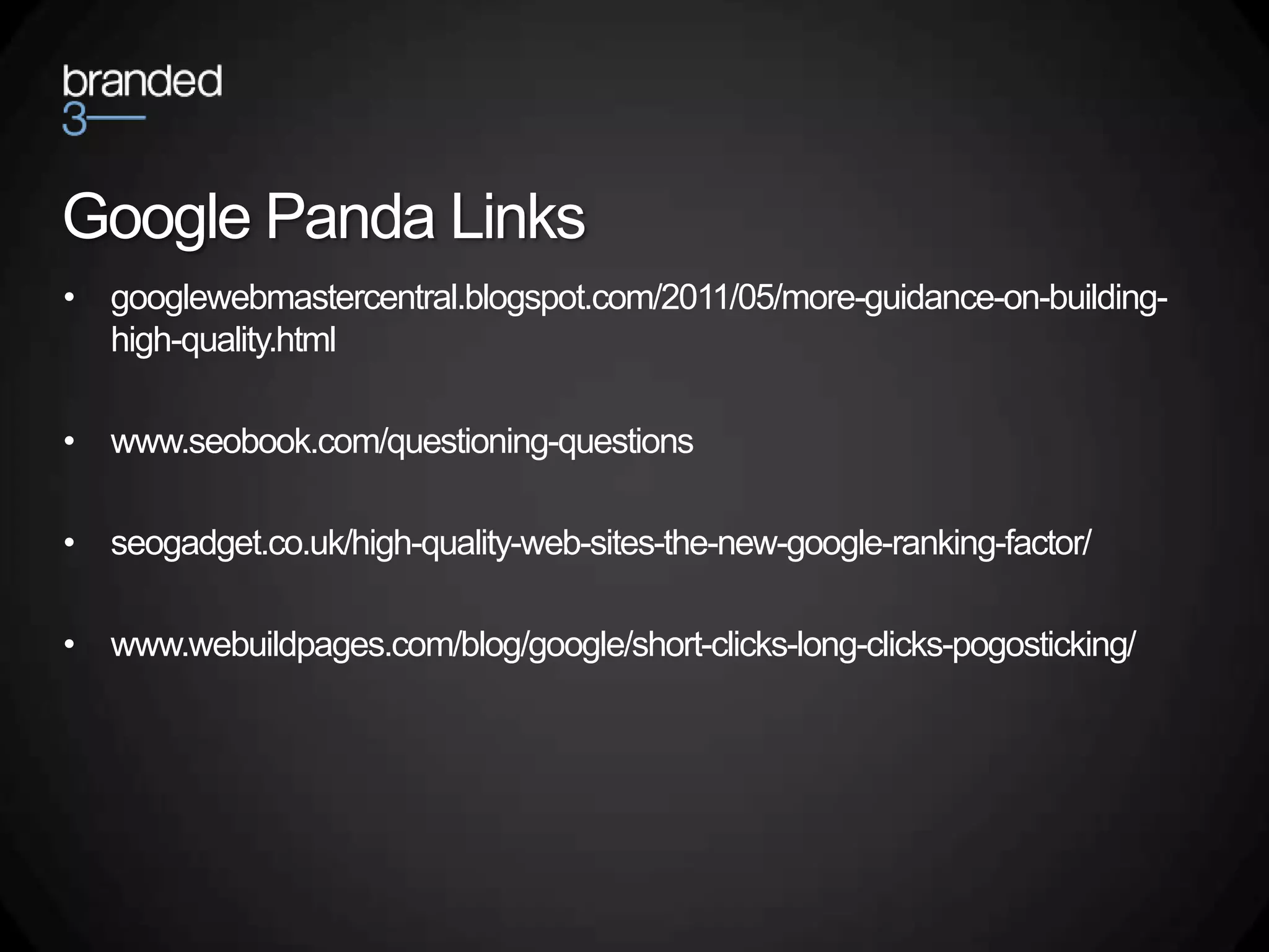 Google Panda Links
• googlewebmastercentral.blogspot.com/2011/05/more-guidance-on-building-
  high-quality.html

• www.seobook.com/questioning-questions

• seogadget.co.uk/high-quality-web-sites-the-new-google-ranking-factor/

• www.webuildpages.com/blog/google/short-clicks-long-clicks-pogosticking/
 