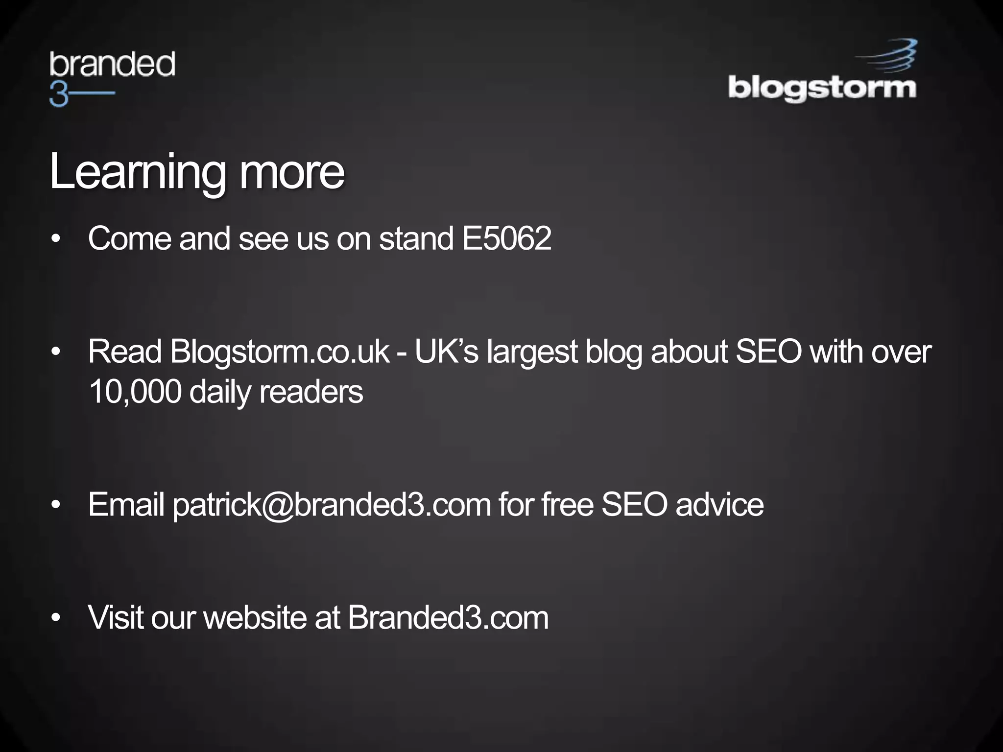 Learning more
• Come and see us on stand E5062


• Read Blogstorm.co.uk - UK’s largest blog about SEO with over
  10,000 daily readers


• Email patrick@branded3.com for free SEO advice


• Visit our website at Branded3.com
 