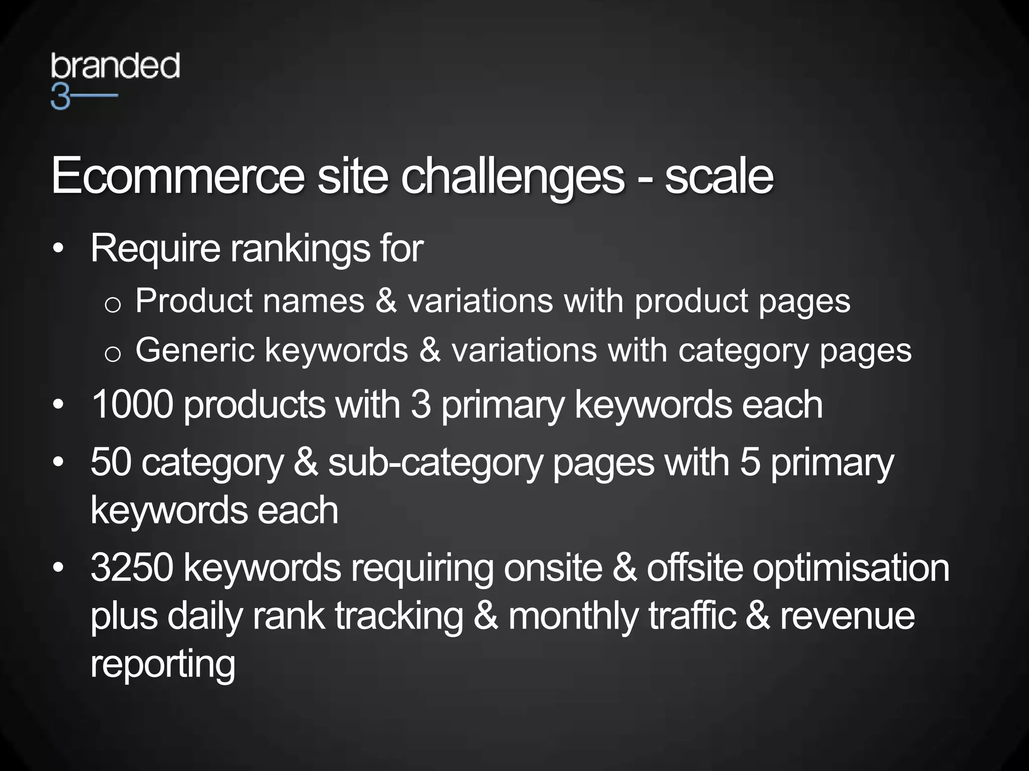 Ecommerce site challenges - scale
• Require rankings for
   o Product names & variations with product pages
   o Generic keywords & variations with category pages
• 1000 products with 3 primary keywords each
• 50 category & sub-category pages with 5 primary
  keywords each
• 3250 keywords requiring onsite & offsite optimisation
  plus daily rank tracking & monthly traffic & revenue
  reporting
 