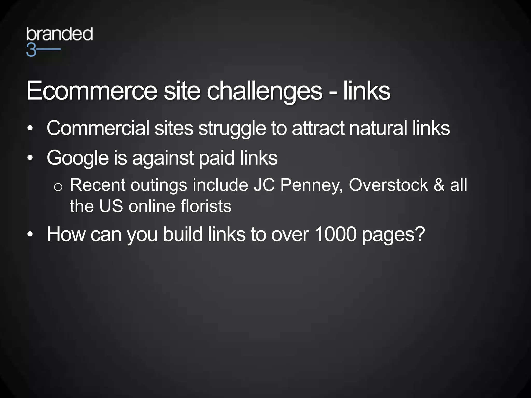 Ecommerce site challenges - links
• Commercial sites struggle to attract natural links
• Google is against paid links
   o Recent outings include JC Penney, Overstock & all
     the US online florists
• How can you build links to over 1000 pages?
 