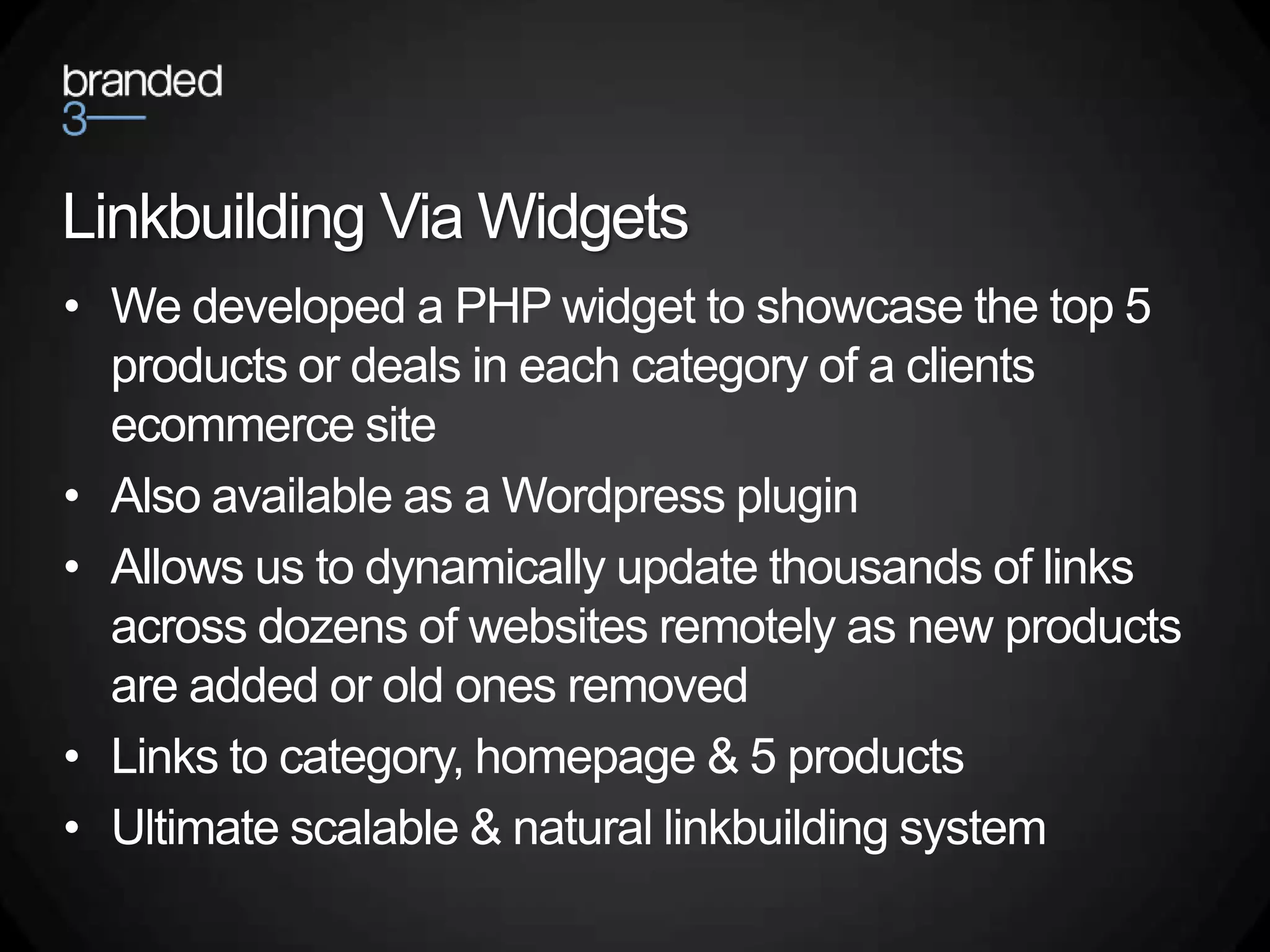 Linkbuilding Via Widgets
• We developed a PHP widget to showcase the top 5
  products or deals in each category of a clients
  ecommerce site
• Also available as a Wordpress plugin
• Allows us to dynamically update thousands of links
  across dozens of websites remotely as new products
  are added or old ones removed
• Links to category, homepage & 5 products
• Ultimate scalable & natural linkbuilding system
 