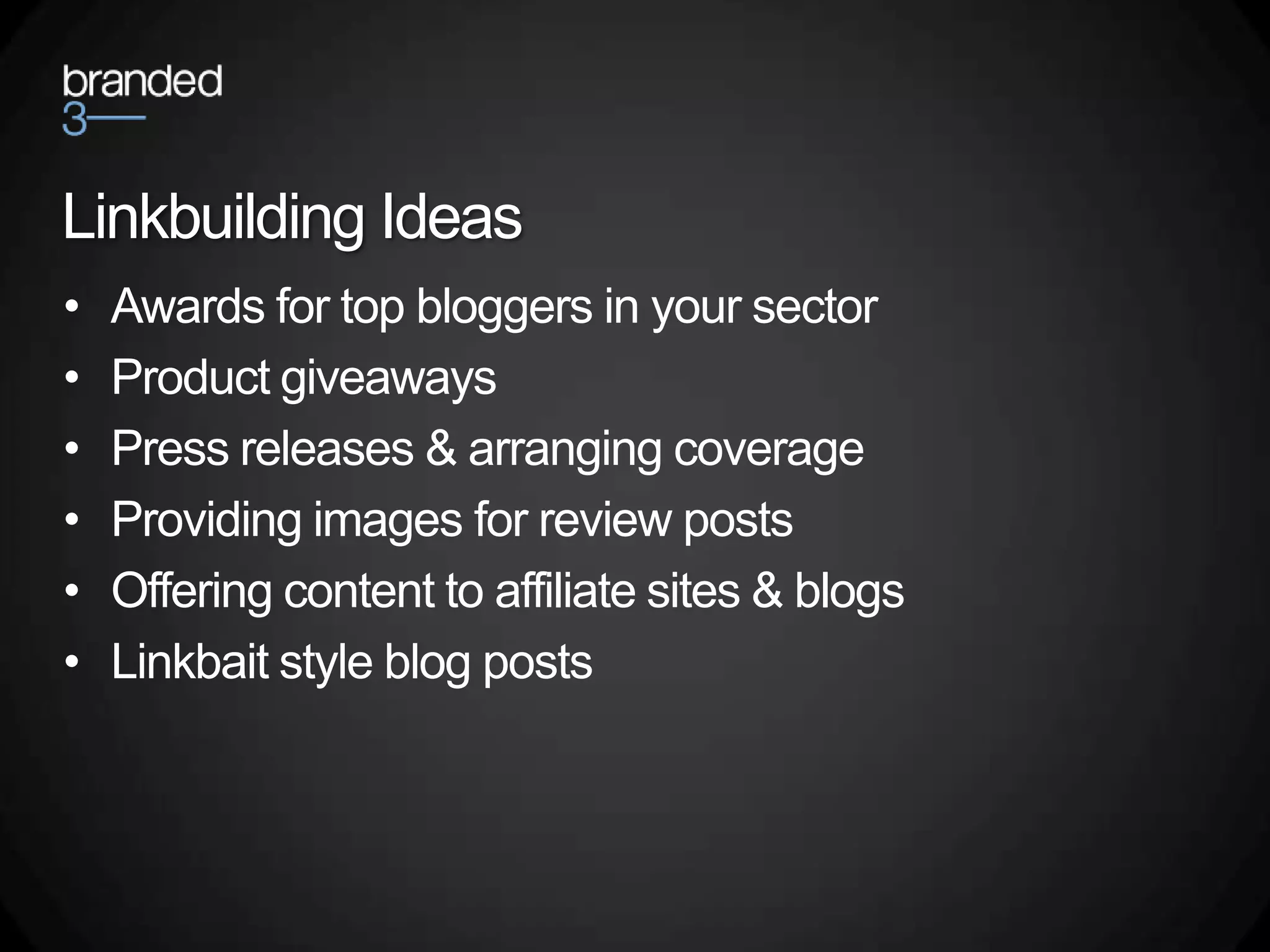 Linkbuilding Ideas
•   Awards for top bloggers in your sector
•   Product giveaways
•   Press releases & arranging coverage
•   Providing images for review posts
•   Offering content to affiliate sites & blogs
•   Linkbait style blog posts
 