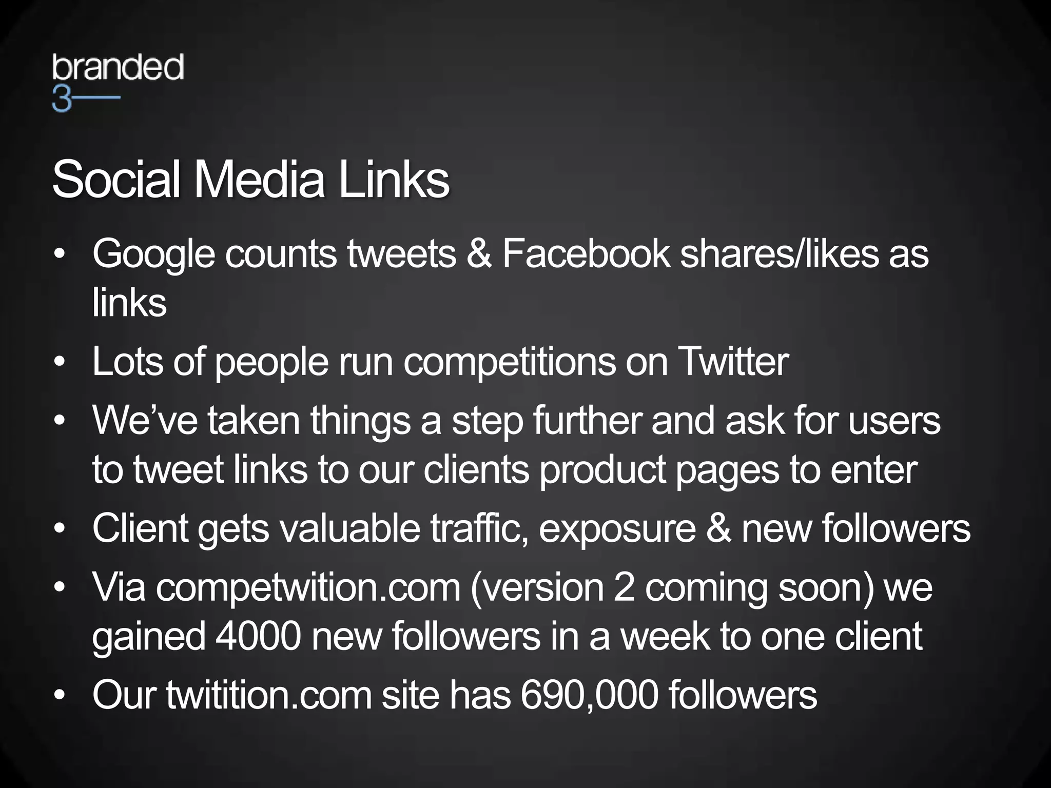 Social Media Links
• Google counts tweets & Facebook shares/likes as
  links
• Lots of people run competitions on Twitter
• We’ve taken things a step further and ask for users
  to tweet links to our clients product pages to enter
• Client gets valuable traffic, exposure & new followers
• Via competwition.com (version 2 coming soon) we
  gained 4000 new followers in a week to one client
• Our twitition.com site has 690,000 followers
 
