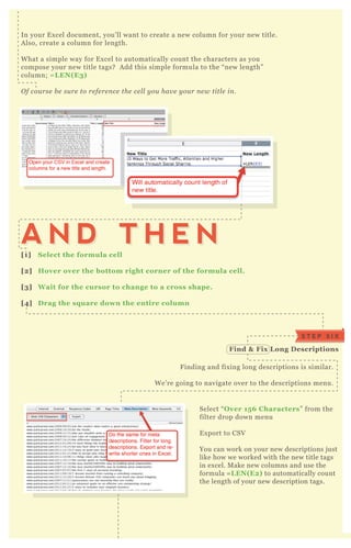 In your E x cel document, you’ ll want to create a new column for your new title.
A lso, create a column for length.
W hat a simple way for E x cel to automatically count the characters as you
compose your new title tags? A dd this simple formula to the “ new length”
column; = L EN( E3)
O f cou rse b e su re to re fe re n ce the ce l l y ou hav e y ou r n e w titl e in .
Select “ O ver 15 6 C haracters” from the
filter drop down menu
E x port to CSV
You can work on your new descriptions j ust
like how we worked with the new title tags
in ex cel. M ake new columns and use the
formula = L EN( E2) to automatically count
the length of your new description tags.
F inding and fix ing long descriptions is similar.
W e’ re going to navigate over to the descriptions menu.
[1] S elect the formula cell
[2] Hover over the bottom right corner of the formula cell.
[3] W ait for the cursor to change to a cross shape.
[4] D rag the sq uare down the entire column
A N D T H E NA N D T H E N
S T E P S I X
Find & Fix L ong D escriptions
S T E P S E V E N L ook at I ndex ation S ettings
 