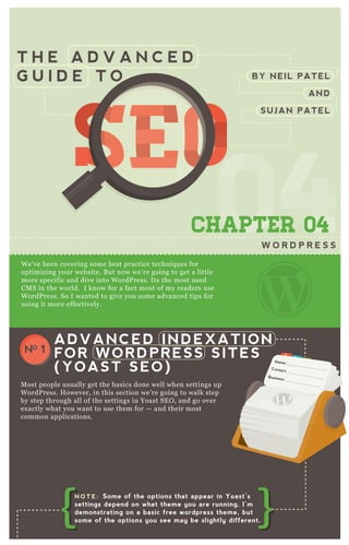 T H E A D V A N C E D
G U I D E T O
0404CHAPTER 04
W O R D P R E S S
We’ve been covering some best practice techniques for
optimizing your website. But now we’re going to get a little
more specific and dive into WordPress. Its the most used
CMS in the world. I know for a fact most of my readers use
WordPress. So I wanted to give you some advanced tips for
using it more effectively.
Most people usually get the basics done well when settings up
WordPress. However, in this section we’re going to walk step
by step through all of the settings in Yoast SEO, and go over
exactly what you want to use them for — and their most
common applications.
ADVANCED INDEXATION
FOR WORDPRESS SITES
(YOAST SEO)
NO 1
BY NEIL PATEL
AND
SUJAN PATEL
SEOSEOSEOSEOSEOSEO
N O T E : Some of the options that appear in Yoast’s
settings depend on what theme you are running. I’m
demonstrating on a basic free wordpress theme, but
some of the options you see may be slightly different.
 