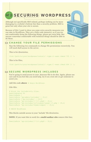 S E C U R I N G W O R D P R E S SNO 2
A lthough not specifically SE O related, perhaps nothing can be more
damaging to a website’ s bottom line than a security problem. SE O is
great but only when your site is secure.
B ecause of this I want to show you some ex tra security measures you
can take in W ordP ress. T hey are a little code intensive, so if you are
not comfortable doing the following things, please get ex tra help. B ut
anyone somewhat comfortable with technical things should be able to
do these.
R un the following two commands to change file permissions recursively. You
will need shell access to the server.
T his is for directories;
find /path/to/your/wordpress/install/ -type d -ex ec chmod 7 5 5 { }  ;
T his is for files;
find /path/to/your/wordpress/install/ -type f -ex ec chmod 644 { }  ;
You’ re going to need access to your .htaccess file to do this. A gain, please use
care and if you feel like you need help, try it on a test site or get someone to
assist you.
A dd this code above # B egin WordPress
L ike this;
# B lock the include-only files.
R ewriteEngine O n
R ewriteB ase /
R ewriteR ule ^ wp-admin/includes/ - [ F ,L ]
R ewriteR ule ! ^ wp-includes/ - [ S=3]
R ewriteR ule ^ wp-includes/[ ^ /] + .php$ - [ F ,L ]
R ewriteR ule ^ wp-includes/j s/tinymce/langs/.+ .php - [ F ,L ]
R ewriteR ule ^ wp-includes/theme-compat/ - [ F ,L ]
# B EG I N WordPress
T his blocks outside access to your ‘ include’ file directories.
NO TE: If you want this to work for a multi- author site remove this line;
R ewriteR ule ^ wp-includes/[ ^ /] + .php$ - [ F ,L ]
[1] C H A N G E Y O U R F I L E P E R M I S S I O N S
[2] S E C U R E W O R D P R E S S I N C L U D E S
D id you know wp- config.php is where your username and password is installed?
If you used a one- click installation through your web host, you may have never
worked directly in the wp- config.php ( which you do on a manual install) .
O P T I O N A
[3] S U R E Y O U R W P - C O N F I G . P H P F I L E
 