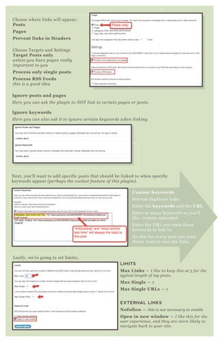 Choose where links will appear:
Posts
Pages
Prevent links in Headers
Choose T argets and Settings
Target Posts only
u n l e ss y ou hav e page s re al l y
importan t to y ou
Process only single posts
Process R S S Feeds
this is a good ide a
I gnore posts and pages
H e re y ou can ask the pl u gin to N O T l in k to ce rtain page s or posts.
I gnore keywords
H e re y ou can al so ask it to ign ore ce rtain ke y words whe n l in kin g.
N ex t, you’ ll want to add specific posts that should be linked to when specific
keywords appear ( pe rhaps the cool e st fe atu re of this pl u gin ) .
LIMITS
M ax L inks — I l ike to ke e p this at 5 for the
ty pical l e n gth of my posts.
M ax S ingle — 1
M ax S ingle UR L s — 1
EXTERNAL LINKS
Nofollow — this is n ot n e ce ssary to e n ab l e
O pen in new window — I l ike this for the
u se r e x pe rie n ce , an d the y are more l ike l y to
n av igate b ack to y ou r site .
L astly, we’ re going to set limits;
C ustom K eywords
P revent duplicate links
E nter the keywords and the UR L
E nter as many keywords as you’ d
like, comma separated
E nter the UR L you want those
keywords to link to.
D o this for e v e ry post you want
direct control over the links
 