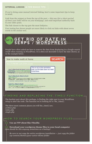 INTERNAL LINKING {A FEW BONUS TIPS}
If you’ re doing some manual internal linking, here’ s some important tips to keep
in mind;
L ink from the sn ippe t or from the top of the post — this way ( for a short pe riod
of time ) your links will be on your homepage, and send important authority back
to your older posts.
T he link closest to the top gets the most linkj uice.
User testing has shown people are more likely to click on links with about seven
words in the anchor tex t.
G E T R I D O F D A T E I N
S E R P S / W O R D P R E S S
NO 5
P eople have often asked me how to remove the date from displaying in a G oogle search
result when running on W ordP ress. It is often not desirable to have the date shown, as
in the ex ample below.
T he hardest part about this perhaps, is finding the right spot in your W ordP ress
setup to alter the code. T he function we’ re looking for is ‘ the_ time( ) ’ .
T he three most common places you will the_ time( ) are;
archiv e .php
in de x .php
sin gl e .php
how to make sushi at home
About 11,700,000 results (0.36 seconds)
SEARCHSEARCH
F I N D I N G A N D R E P L A C I N G T H E _ T I M E ( ) F U N C T I O NF I N D I N G A N D R E P L A C I N G T H E _ T I M E ( ) F U N C T I O N
H O W T O S E A R C H Y O U R W O R D P R E S S F I L E SH O W T O S E A R C H Y O U R W O R D P R E S S F I L E S
[1] Use an FTP client like Filez illa
[2] D ownload your wordpress theme files to your local computer
( y ou shou l d do this an y way some time s as a b acku p)
B e su re to n ot copy the e n tire wordpre ss in stal l ation — j u st copy the fol de r
wp- con te n t/the me s/y ou r- activ e - the me - fol de r
[3] S earch multiple files with a tex t editor like Tex twrangler
 