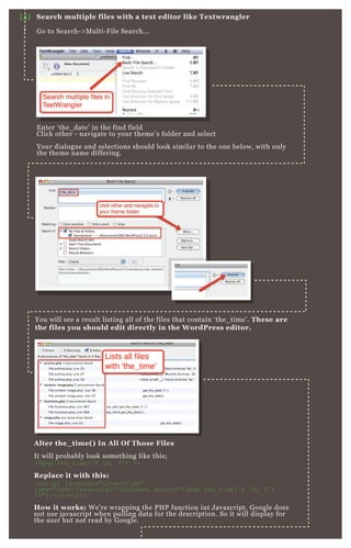 E nter ‘ the_ date’ in the find field
Click other - navigate to your theme’ s folder and select
Your dialogue and selections should look similar to the one below, with only
the theme name differing.
You will see a result listing all of the files that contain ‘ the_ time’ . These are
the files you should edit directly in the W ordPress editor.
A lter the_ time( ) I n A ll O f Those Files
It will probably look something like this;
<? php the_ time( ' F j S, Y ' ) ? >
R eplace it with this:
<script language="j avascript"
type="tex t/j avascript">document.write( "<? php the_ time( ' F j S, Y ' )
? >") ;</script>
How it works: W e’ re wrapping the P H P function int J avascript. G oogle does
not use j avascript when pulling data for the description. So it will display for
the user but not read by G oogle.
[3] S earch multiple files with a tex t editor like Tex twrangler
G o to Search- > M ulti- F ile Search...
E nter ‘ the_ date’ in the find fieldE nter ‘ the_ date’ in the find field
 