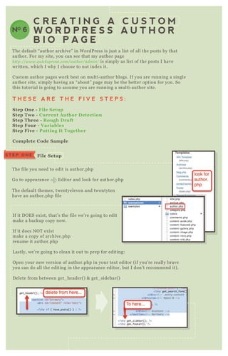 C R E A T I N G A C U S T O M
W O R D P R E S S A U T H O R
B I O P A G E
NO 6
T he default “ author archive” in W ordP ress is j ust a list of all the posts by that
author. F or my site, you can see that my author page
http://www.q u icksprou t.com/au thor/admin / is simply as list of the posts I have
written, which I why I choose to not index it.
Custom author pages work best on multi- author blogs. If you are running a single
author site, simply having an “ about” page may be the better option for you. So
this tutorial is going to assume you are running a multi- author site.
T H E S E A R E T H E F I V E S T E P S :
S tep O ne - File S etup
S tep Two - C urrent A uthor D etection
S tep Three - R ough D raft
S tep Four - V ariables
S tep Five - Putting I t Together
C omplete C ode S ample
T he file you need to edit is author.php
G o to appearance E ditor and look for author.php
T he default themes, twentyeleven and twentyten
have an author.php file
If it D O E S ex ist, that’ s the file we’ re going to edit
make a backup copy now.
If it does N O T ex ist
make a copy of archive.php
rename it author.php
L astly, we’ re going to clean it out to prep for editing:
O pen your new version of author.php in your tex t editor ( if you’ re really brave
you can do all the editing in the appearance editor, but I don’ t recommend it) .
D elete from between get_ header( ) & get_ sidebar( )
C urrent A uthor D etection
S T E P O N E File S etup
S T E P T W O
 