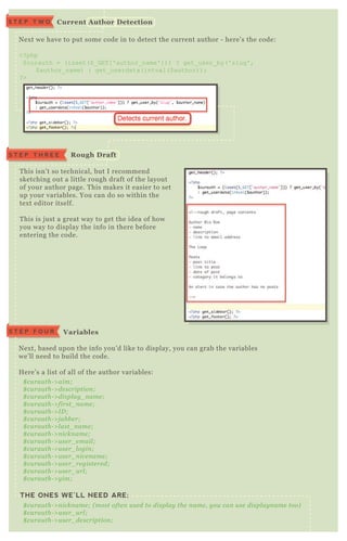 N ex t we have to put some code in to detect the current author - here’ s the code:
<? php
$ curauth = ( isset( $ _ G ET [ ' author_ name' ] ) ) ? get_ user_ by( ' slug' ,
$ author_ name) : get_ userdata( intval( $ author) ) ;
? >
T his isn’ t so technical, but I recommend
sketching out a little rough draft of the layout
of your author page. T his makes it easier to set
up your variables. You can do so within the
tex t editor itself.
T his is j ust a great way to get the idea of how
you way to display the info in there before
entering the code.
N ex t, based upon the info you’ d like to display, you can grab the variables
we’ ll need to build the code.
H ere’ s a list of all of the author variables:
THE ONES WE’LL NEED ARE;
$ cu rau th- > aim;
$ cu rau th- > de scription ;
$ cu rau th- > displ ay _ n ame ;
$ cu rau th- > first_ n ame ;
$ cu rau th- > I D ;
$ cu rau th- > j ab b e r;
$ cu rau th- > l ast_ n ame ;
$ cu rau th- > n ickn ame ;
$ cu rau th- > u se r_ e mail ;
$ cu rau th- > u se r_ l ogin ;
$ cu rau th- > u se r_ n ice n ame ;
$ cu rau th- > u se r_ re giste re d;
$ cu rau th- > u se r_ u rl ;
$ cu rau th- > y im;
$ cu rau th- > n ickn ame ; ( most ofte n u se d to displ ay the n ame , y ou can u se displ ay n ame too)
$ cu rau th- > u se r_ u rl ;
$ cu rau th- > u se r_ de scription ;
C urrent A uthor D etectionS T E P T W O
S T E P T H R E E R ough D raft
V ariablesS T E P F O U R
 