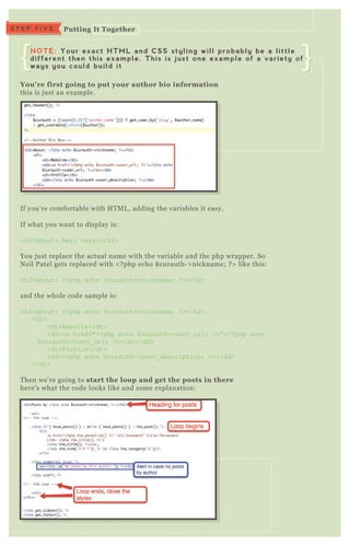 If you’ re comfortable with H T M L , adding the variables it easy.
If what you want to display is:
<h2>About: N eil Patel</h2>
You j ust replace the actual name with the variable and the php wrapper. So
N eil P atel gets replaced with < ? php echo $ curauth- > nickname; ? > like this:
<h2>About: <? php echo $ curauth->nickname; ? ></h2>
and the whole code sample is:
<h2>About: <? php echo $ curauth->nickname; ? ></h2>
<dl>
<dt>Website</dt>
<dd><a href="<? php echo $ curauth->user_ url; ? >"><? php echo
$ curauth->user_ url; ? ></a></dd>
<dt>Profile</dt>
<dd><? php echo $ curauth->user_ description; ? ></dd>
</dl>
T hen we’ re going to start the loop and get the posts in there
here’ s what the code looks like and some ex planation:
You’ re first going to put your author bio information
this is j ust an ex ample.
$ cu rau th- > u se r_ u rl ;
$ cu rau th- > u se r_ de scription ;
Putting I t TogetherS T E P F I V E
NOTE: Your exact HTML and CSS styling will probably be a little
different then this example. This is just one example of a variety of
ways you could build it
 