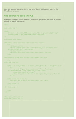 U S I N G W P - S U P E R C AC H ENO 7
W P Super Cache generates static H T M L pages to serve up instead of
hefty P H P files. T his improves the speed of your site significantly.
Correct setup is not always immediately obvious, especially for first
time users. So we’ re going to walk through the best practice
J ust like with the above section — you write the H T M L but then place in the
W ordP ress variables.
THE COMPLETE CODE SAMPLE
H ere’ s the compl e te author.php file. R emember, parts of it may need to change
slightly to match your theme!
<? php
get_ header( ) ; ? >
<? php
$ curauth = ( isset( $ _ G ET [ ' author_ name' ] ) ) ? get_ user_ by( ' slug' ,
$ author_ name) : get_ userdata( intval( $ author) ) ;
? >
<! --Author B io B ox -->
<h2>About: <? php echo $ curauth->nickname; ? ></h2>
<dl>
<dt>Website</dt>
<dd><a href="<? php echo $ curauth->user_ url; ? >"><? php echo
$ curauth->user_ url; ? ></a></dd>
<dt>Profile</dt>
<dd><? php echo $ curauth->user_ description; ? ></dd>
</dl>
<h2>Posts by <? php echo $ curauth->nickname; ? >:</h2>
<ul>
<! -- T he L oop -->
<? php if ( have_ posts( ) ) : while ( have_ posts( ) ) : the_ post( ) ; ? >
<li>
<a href="<? php the_ permalink( ) ? >" rel="bookmark"
title="Permanent L ink: <? php the_ title( ) ; ? >">
<? php the_ title( ) ; ? ></a>,
<? php the_ time( ' d M Y ' ) ; ? > in <? php the_ category( ' &' ) ;? >
</li>
<? php endwhile; else: ? >
<p><? php _ e( ' N o posts by this author.' ) ; ? ></p>
<? php endif; ? >
<! -- End L oop -->
</ul>
</div>
<? php get_ sidebar( ) ; ? >
<? php get_ footer( ) ; ? >
 