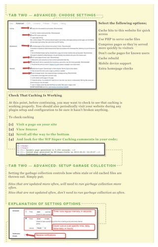 C heck That C aching I s W orking
A t this point, before continuing, you may want to check to see that caching is
working properly. You should also periodically visit your website during any
plugin setup and configuration to be sure it hasn’ t broken anything.
T o check caching
[1] V isit a page on your site
[2] V iew S ource
[3] S croll all the way to the bottom
[4] A nd look for the W P S uper C aching comments in your code;
TAB TWO — ADVANCED: SETUP GARAGE COLLECTION
Setting the garbage collection controls how often stale or old cached files are
thrown out. Simply put;
S ite s that are u pdate d more ofte n , wil l n e e d to ru n garb age col l e ction more
ofte n .
S ite s that are n ot u pdate d ofte n , don ’ t n e e d to ru n garb age col l e ction as ofte n .
You have T W O choices for garbage collection;
EXPLANATION OF SETTING OPTIONS
S elect the following options;
Cache hits to this website for q uick
access
Use P H P to serve cache files
Compress pages so they’ re served
more q uickly to visitors
D on’ t cache pages for known users
Cache rebuild
M obile device support
E x tra homepage checks
TAB TWO — ADVANCED: CHOOSE SETTINGS
A nd look for the W P S uper C aching comments in your code;
 