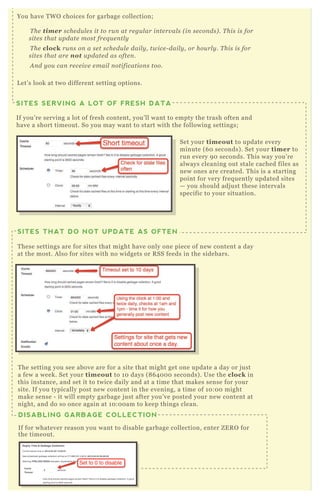 SITES SERVING A LOT OF FRESH DATA
If you’re serving a lot of fresh content, you’ll want to empty the trash often and
have a short timeout. So you may want to start with the following settings;
You have TWO choices for garbage collection;
The timer schedules it to run at regular intervals (in seconds). This is for
sites that update most frequently
The clock runs on a set schedule daily, twice-daily, or hourly. This is for
sites that are not updated as often.
And you can receive email notifications too.
Let’s look at two different setting options.
SITES THAT DO NOT UPDATE AS OFTEN
These settings are for sites that might have only one piece of new content a day
at the most. Also for sites with no widgets or RSS feeds in the sidebars.
DISABLING GARBAGE COLLECTION
If for whatever reason you want to disable garbage collection, enter ZERO for
the timeout.
The setting you see above are for a site that might get one update a day or just
a few a week. Set your timeout to 10 days (864000 seconds). Use the clock in
this instance, and set it to twice daily and at a time that makes sense for your
site. If you typically post new content in the evening, a time of 10:00 might
make sense - it will empty garbage just after you’ve posted your new content at
night, and do so once again at 10:00am to keep things clean.
Set your timeout to update every
minute (60 seconds). Set your timer to
run every 90 seconds. This way you’re
always cleaning out stale cached files as
new ones are created. This is a starting
point for very frequently updated sites
— you should adjust these intervals
specific to your situation.
 