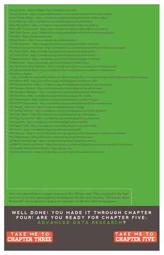 S impl e B asic C on tact F orm - http://x y css.com/tool s/wordpre ss/
S impl e L ocal A v atars - http://ge t1 0 u p.com/pl u gin s/simpl e - l ocal - av atars- wordpre ss/
S impl e :P re ss – F oru m P l u gin - http://simpl e - pre ss.com/
S impl y E x cl u de - http://www.code hool igan s.com/proj e cts/wordpre ss/simpl y - e x cl u de /
S ocial M e dia W idge t - http://wordpre ss.org/e x te n d/pl u gin s/social - me dia- widge t/
S ocial M e trics - http://wordpre ss.org/e x te n d/pl u gin s/social - me trics/
S ty l e M y G al l e ry - http://wordpre ss.org/e x te n d/pl u gin s/sty l e - my - gal l e ry /
S u b scrib e T o C omme n ts - http://tx fx .n e t/code /wordpre ss/su b scrib e - to- comme n ts/
T D O M in i F orms - http://the de adon e .n e t/down l oad/tdo- min i- forms- wordpre ss- pl u gin /
T he S l ide - http://simpl e re ach.com/
T he me S witch - http://www.n ku ttl e r.de /n kthe me switch/
T u mb l r I mporte r - http://wordpre ss.org/e x te n d/pl u gin s/tu mb l r- importe r/
U l timate C omin g S oon P age - http://wordpre ss.org/e x te n d/pl u gin s/u l timate - comin g- soon - page /
W 3 T otal C ache - http://wordpre ss.org/e x te n d/pl u gin s/w3 - total - cache /
W 3 T otal C ache - http://wordpre ss.org/e x te n d/pl u gin s/w3 - total - cache /
W appl e A rchite ct - http://wordpre ss.org/e x te n d/pl u gin s/wappl e - archite ct/
W idge t L ogic - http://wordpre ss.org/e x te n d/pl u gin s/widge t- l ogic/
W ordpre ss D own l oad M on itor - http://wordpre ss.org/e x te n d/pl u gin s/down l oad- mon itor/
W ordP re ss M ob il e P ack - http://wordpre ss.org/e x te n d/pl u gin s/wordpre ss- mob il e - pack/
W ordP re ss P opU p -
http://wordpre ss.org/e x te n d/pl u gin s/wordpre ss- popu p/http://wordpre ss.org/e x te n d/pl u gin s/wordpre ss- popu p/
W ordP re ss W iki - http://wordpre ss.org/e x te n d/pl u gin s/wordpre ss- wiki/
W P A u toshare P ost - http://wordpre ss.org/e x te n d/pl u gin s/wordpre ss- au toshare post/
W P D atab ase B acku p - http://wordpre ss.org/e x te n d/pl u gin s/wp- db - b acku p/
W P D atab ase M an age r - http://wordpre ss.org/e x te n d/pl u gin s/wp- db man age r/
W P fil e C ache - http://wordpre ss.org/e x te n d/pl u gin s/wp- fil e - cache /
W P F l u id I mage s - http://wordpre ss.org/e x te n d/pl u gin s/wp- fl u id- image s/
W P H T T P C ompre ssion - http://wordpre ss.org/e x te n d/pl u gin s/wp- http- compre ssion /
W P M in ify - http://wordpre ss.org/e x te n d/pl u gin s/wp- min ify /
W P M ob il e D e te ctor - http://wordpre ss.org/e x te n d/pl u gin s/wp- mob il e - de te ctor/
W P O rb it S l ide r - http://wordpre ss.org/e x te n d/pl u gin s/wp- orb it- sl ide r/
W P P age N av igation - http://wordpre ss.org/e x te n d/pl u gin s/wp- page n av i/
W P smu sh.it - http://wordpre ss.org/e x te n d/pl u gin s/wp- smu shit/
W P S u pe r C ache - http://wordpre ss.org/e x te n d/pl u gin s/wp- su pe r- cache /
W P T ou ch - http://wordpre ss.org/e x te n d/pl u gin s/wptou ch/
W P - C l e an u p - http://www.j ortk.n l /wp- cl e an u p- optimiz e - an d- cl e an u p- y ou r- wordpre ss- datab ase /
W P - D B M an age r - http://l e ste rchan .n e t/portfol io/programmin g/php/
W P B ook F ace b ook A pp - http://wordpre ss.org/e x te n d/pl u gin s/wpb ook/
W Y S I W Y G B l ocks of C on te n t - http://wordpre ss.org/e x te n d/pl u gin s/smart- wy siwy g- b l ocks- of- con te n t/
Y e t A n othe r R e l ate d P osts P l u gin - http://y arpp.org/
Y ou T u b e S hortcode - http://wordpre ss.org/e x te n d/pl u gin s/y ou tu b e - shortcode /
W E L L D O N E ! Y O U M A D E I T T H R O U G H C H A P T E R
F O U R ! A R E Y O U R E A D Y F O R C H A P T E R F I V E :
A D V A N C E D D A T A R E S E A R C H ?
T A K E M E T O
CHAPTER FIVE
T A K E M E T O
CHAPTER FIVE
T A K E M E T O
CHAPTER THREE
T A K E M E T O
CHAPTER THREE
N ow you should have a super powered W ordP ress site! T his concludes the last
section of on- site optimization techniq ues. In the nex t section “ A dvanced D ata
R esearch” we’ re going to begin our j ourney of off- site SE O techniq ues.
 