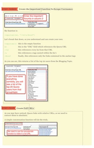 the function is:
=importx ml( A2, “ //h2/a/@href” )
L et’ s break that down, so you understand and can create your own.
=importx ml( ) this is the empty function
A2 this is the “ UR L ” field which references the Q uora UR L
//h2 this references every h2 from that UR L
/a this references a tags nested within the h2 ’ s
/@href finally, this references only the links contained in the anchor tags
A s you can see, this returns a list of the top 2 0 users from the B logging T opic.
A s you may have noticed, Q uora links with relative UR L s, so we need to
convert them to absolutes.
A simple concatenation function will do the trick;
In case you’ re not sure, the concatenate function is this;
=C O N C AT EN AT E( “ http://q uora.com” ,B 2)
S T E P T H R E E C reate the importx ml Function To S crape Usernames
C reate Full UR L sS T E P F O U R
 