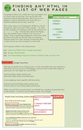 F I N D I N G A N Y H T M L I N
A L I S T O F W E B P A G E S
I’ m going to show you a really fast way to prospect 1 0 0
( or more ) sites at one time. You can do this with
ex pensive link prospecting plans. B ut if you’ re on a
budget or want to minimize your tools, this is a
fantastic method, j ust as easy. A nd fun!
T his works when you’ re looking for H T M L in a list of
documents, that is not part of the content — its code.
In this ex ample we’ re going to look for the presence of
a ‘ rel=author’ tag — because this means two things.
O ne, the website owner is likely to be “ on top of
things” from a marketing standpoint if they have taken
the time to set this up. Second, they ( or some on e
he l pin g) must have some amount of technical skill —
so they may be an easier prospect to work with.
W e’ re going to follow a few step process;
[1] C ome Up W ith A Few G oogle S earches
[2] S crape The R esults
[3] Use S creaming Frog To L ook for C ertain C ode in Your L ist
T he type of results you’ re trying to get, is a list of possible sites you could get a
link from. L et’ s say you’ re a food blogger, and you want to find other blogs to
guest post on. You might do a search like;
food in u rl :b l og in titl e :su b mit post
food in u rl :b l og in titl e :con trib u te post
or you might get more specific with keywords;
gou rme t food in u rl :b l og in titl e :su b mit post
e cl e ctic de sse rts in u rl :b l og in titl e :su b mit post
W hen you nail down a good search, you should see a number of potential sites
in the results — as well as not too many results. F or ex ample;
S T E P O N E G oogle S earches
health food inurl:blog intitle:submit post
About 4,400 results (0.44 seconds)
SEARCHSEARCH
h t t p : / / p a n d a . c o m
<HTML>
<HEAD>
</HEAD>
</BR>
<BODY>
<H1>
NO 4
health food inurl:blog intitle:submit post SEARCH
 