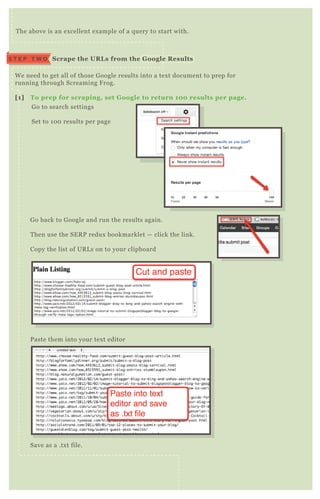W e need to get all of those G oogle results into a tex t document to prep for
running through Screaming F rog.
[1] To prep for scraping, set G oogle to return 10 0 results per page.
G o to search settings
Set to 1 0 0 results per page
G o back to G oogle and run the results again.
T hen use the SE R P redux bookmarklet — click the link.
Copy the list of UR L s on to your clipboard
P aste them into your tex t editor
Save as a .tx t file.
T he above is an ex cellent ex ample of a q uery to start with.
S crape the UR L s from the G oogle R esultsS T E P T W O
 