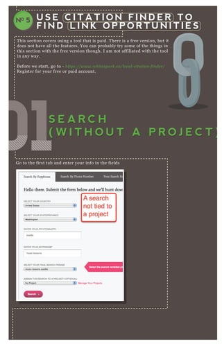 U S E C I T A T I O N F I N D E R T O
F I N D L I N K O P P O R T U N I T I E S
NO 5
T his section covers using a tool that is paid. T here is a free version, but it
does not have all the features. You can probably try some of the things in
this section with the free version though. I am not affiliated with the tool
in any way.
B efore we start, go to - https://www.white spark.ca/l ocal - citation - fin de r/
R egister for your free or paid account.
G o to the first tab and enter your info in the fields
You have to wait a few minutes:
010101010101010101S E A R C H
( W I T H O U T A P R O J E C T )
S E A R C H
( W I T H O U T A P R O J E C T )
 